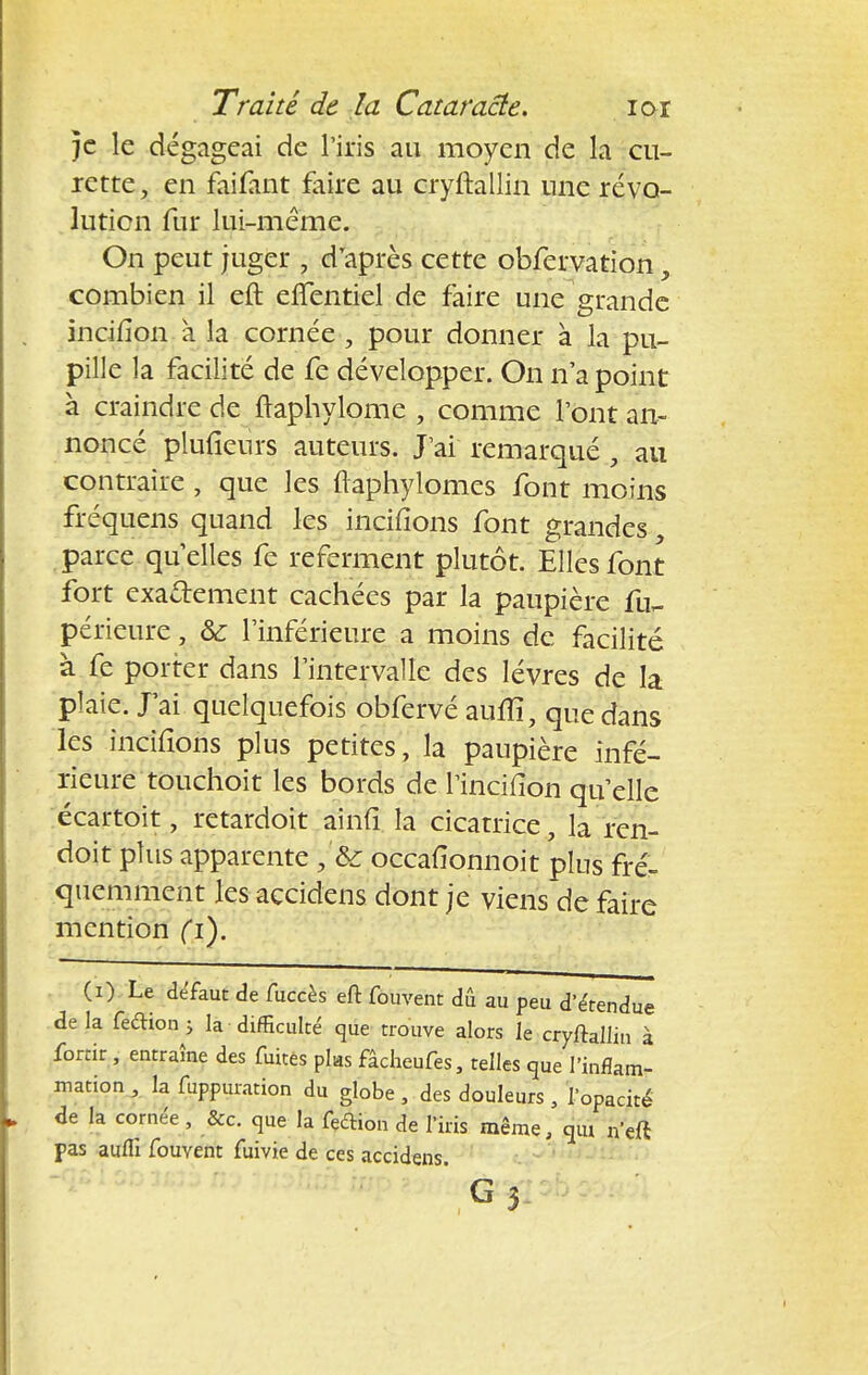 }c le dégageai de l'iris au moyen de la cu- rette, en faifant faire au cryftallin une révo- lution fur lui-même. On peut juger , d'après cette obfervation, combien il eft eflentiel de faire une grande incifîon à la cornée, pour donner à la pu- pille la facilité de fe développer. On n'a point à craindre de ftaphylome , comme l'ont an- noncé plufieurs auteurs. J'ai remarqué , au contraire , que les ftaphylomes font moins fréquens quand les incitions font grandes parce quelles fe referment plutôt. Elles font fort exactement cachées par la paupière périeure, Se l'inférieure a moins de facilité à fe porter dans l'intervalle des lèvres de la plaie. J'ai quelquefois obfervé aulîî, que dans les incifions plus petites, la paupière infé- rieure touchoit les bords de l'incilion qu'elle écartoit, retardoit ainfi la cicatrice, la ren- doit plus apparente ;'h occafionnoit plus fré- quemment les accidens dont je viens de faire mention fi). (i) Le défaut de fuccès eft fouvent dû au peu d'étendue de la feétion j la difficulté que trouve alors le cryftallin à fortir , entraîne des fuites plas fâcheufes, telles que l'inflam- mation , la fuppuration du globe , des douleurs , l'opacité de la cornée , &c. que la feftion de l'iris même, qm n'eft pas aufli fouvent fuivie de ces accidens.