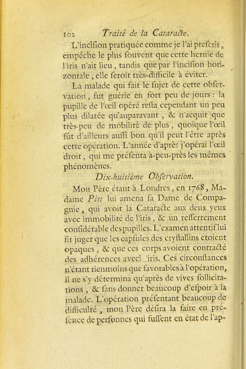L'incifion pratiquée comme je l'ai preferifc, empêche le plus fouvent que cette hernie de l'iris n'ait lieu, tandis que par l'incifion horU zontale ; elle feroit très-difficile a éviter. La malade qui fait le fujet de cette obfcr- vation, fut guérie en fort peu de jours : la pupille de l'œil opéré refta cependant un peu plus dilatée qu'auparavant , & n'acquit que très-peu de mobilité de plus, quoique l'œil fût d'ailleurs auiîi bon qu'il peut l'être après cette opération. L'année d'après j'opérai l'œil droit, qui me préfenta à-peu-près les mêmes phénomènes. Dix-huitième Obfervation. Mon Père étant a Londres, en 1768, Ma- dame Pitt lui amena fa Dame de Compa- gnie s qui avoit la Catara&e aux deux yeux avec immobilité de l'iris , & un relferrement çonfidérable despupilles. L'examen attentif lui fit juger que les oapfules des cryftallins étoient opaques , &: que ces corps avoient contra&é des adhérences avecl Iris. Ces circonftances n'étant rienmoins que favorables à l'opération, il ne s'y détermina qu'après de vives follicita- tions , & fans donner beaucoup d'cfpoir à la malade. L'opération préfentant beaucoup de rlifficulté 3 mon Père défira la faire en pre« fçnce de perfonnes qui fuiTcnt en état de l'ap-