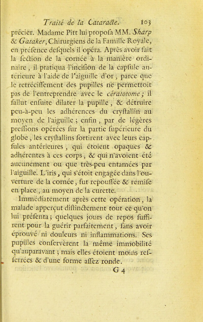 précier. Madame Pitt lui propofa MM. Sharp <k Gataker, Chirurgiens de la Famille Royale, en préfence defquels il opéra. Après avoir fait la feûion de la cornée à- la manière ordi- naire , il pratiqua l'ineiiion de la capfule an- térieure à l'aide de l'aiguille d'or, parce que le retréciffement des pupilles ne permettoit pas de l'entreprendre avec le cératowme ; il fallut enfuite dilater la pupille} & détruire peu-à-peu les adhérences du cryftalliri au moyen de l'aiguille ; enfin , par de légères prefïîons opérées fur la partie fupérieure du globe , les cryftallins fortirent avec leurs cap- fules antérieures , qui étoient opaques ôc adhérentes à ces corps, & quin'avoient été aucunement ou que très-peu entamées par l'aiguille. L'iris qui s'étoit engagée dans l'ou- verture de la cornée, fut repouffée & remife en place , au moyen de la curette. Immédiatement après cette opération, la malade apperçut diftin&ement tout ce cju'on lui préfenta; quelques jours de repos fuffi- rent pour ia guérir parfaitement, fans avoir éprouvé ni douleurs ni inflammations. Ses pupilles confervèrent la même immobilité qu'auparavant ; mais elles étoient moins ref- ferrées & d'une forme alfez ronde. G4