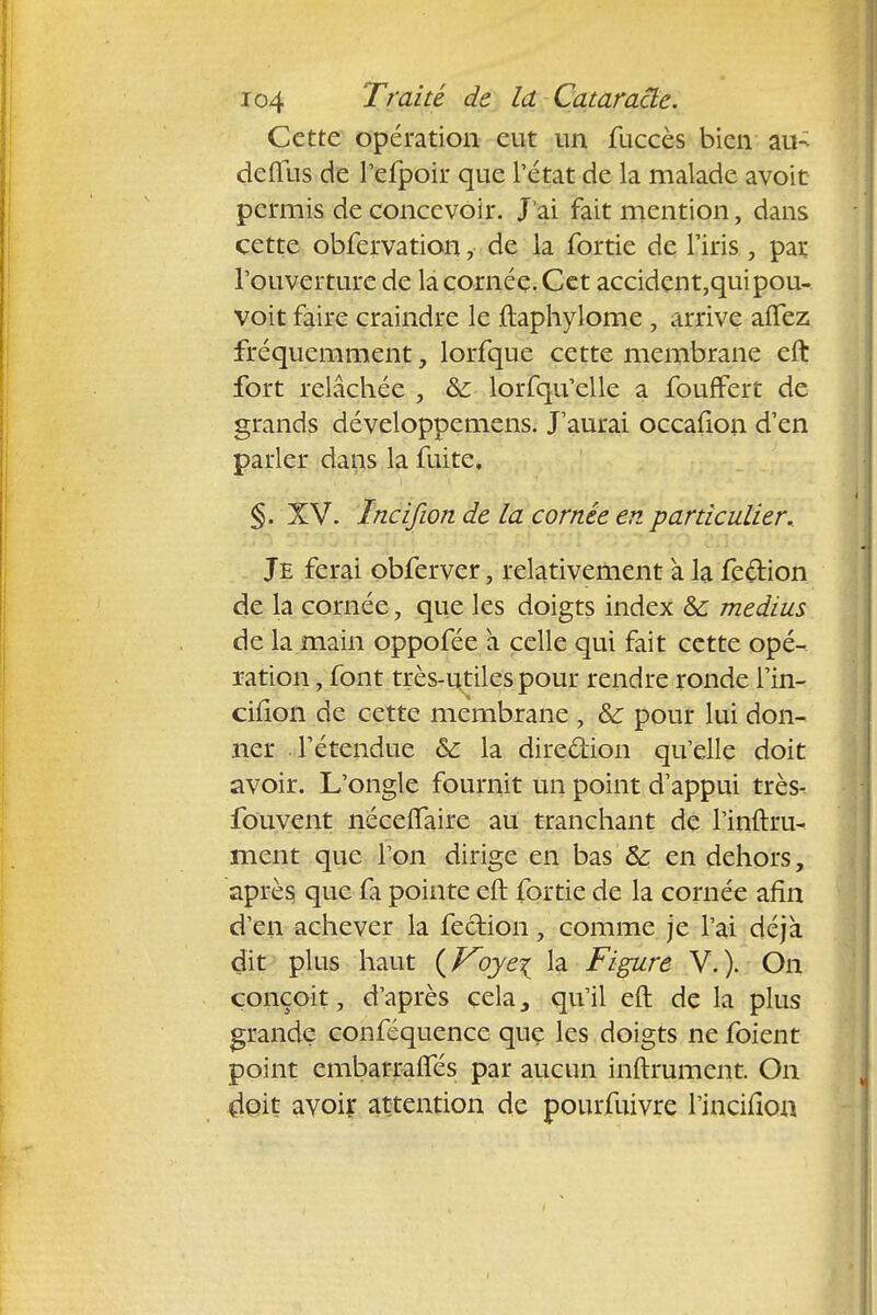 Cette opération eut un fuccès bien au- deflus de l'efpoir que l'état de la malade avoir permis de concevoir. J'ai fait mention, dans cette obfervation, de la fortie de l'iris, par l'ouverture de la cornée. Cet accident,quipou- voit faire craindre le ftaphylome 9 arrive aftez fréquemment, lorfque cette membrane eft fort relâchée , &: lorfqu'elle a fouffert de grands développemens. J'aurai occafion d'en parler daus la fuite, §. XV. Incifwn de la cornée en particulier. Je ferai obferver, relativement a la fe&ion de la cornée, que les doigts index 8c médius de la main oppofée a celle qui fait cette opé- ration , font très-utiles pour rendre ronde l'in- cifion de cette membrane , & pour lui don- ner l'étendue & la direction qu'elle doit avoir. L'ongle fournit un point d'appui très- fouvent néceffaire au tranchant de l'inftru- ment que l'on dirige en bas & en dehors, après que fa pointe eft fortie de la cornée afin d'en achever la fection, comme je l'ai déjà dit plus haut (Voye\ la Figure V. ). On conçoit, d'après cela, qu'il eft de la plus grande conféquence que les doigts ne foient point embarraffes par aucun inftrument. On doit avoir attention de pourfuivre l'incifîon