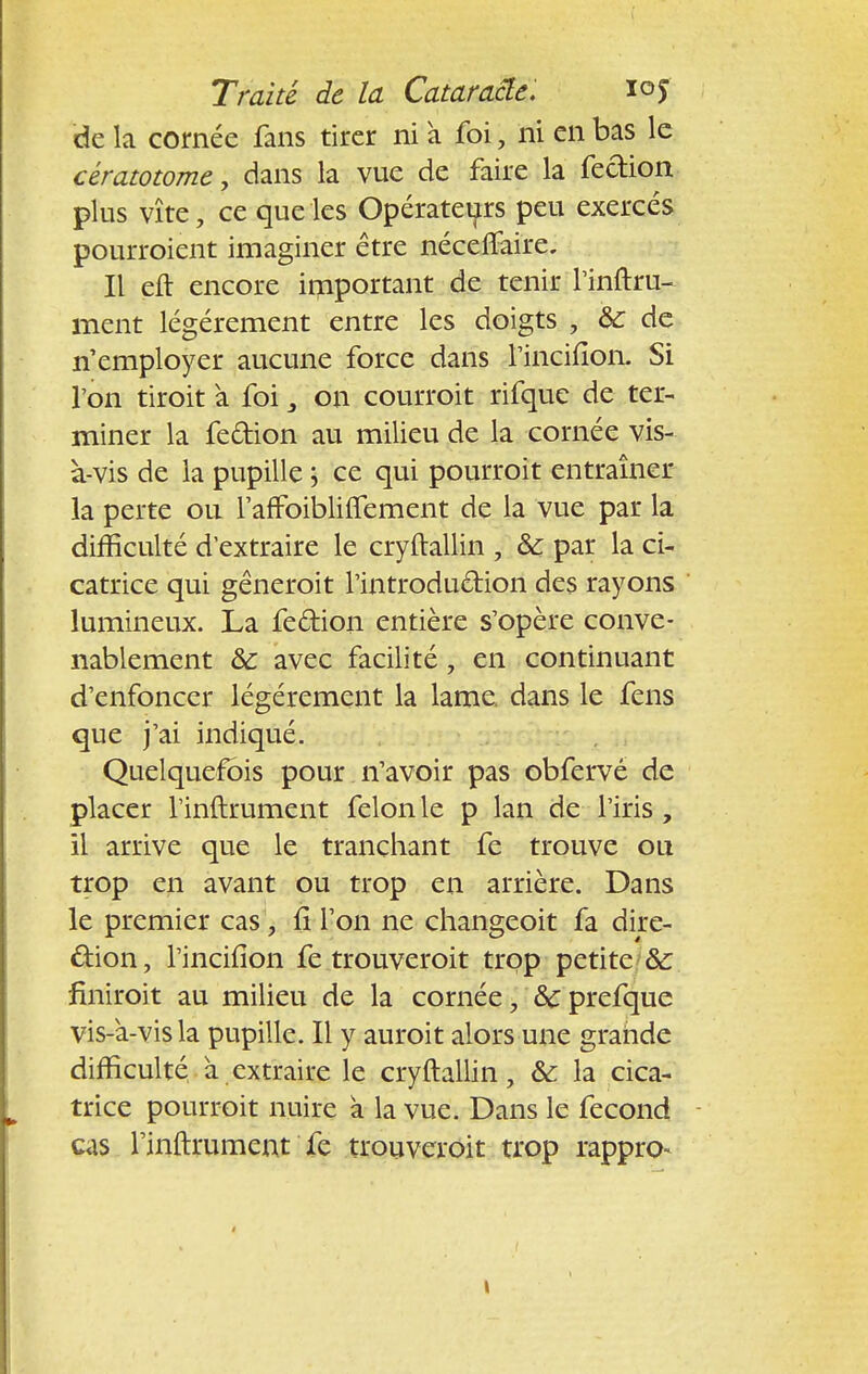 de la cornée fans tirer ni a foi, ni en bas le cératotome, dans la vue de faire la fection plus vite, ce que les Opérateurs peu exercés pourroient imaginer être néceflaire. Il eft encore important de tenir l'inftru- ment légèrement entre les doigts , &: de n'employer aucune force dans rinciiîon. Si l'on tiroit a foi on courroit rifque de ter- miner la fe&ion au milieu de la cornée vis- à-vis de la pupille ; ce qui pourroit entraîner la perte ou l'afFoibliftement de la Vue par la difficulté d'extraire le cryftallin , ôc par la ci- catrice qui gêneroit l'introduétion des rayons lumineux. La feftion entière s'opère conve- nablement 8>c avec facilité, en continuant d'enfoncer légèrement la lame dans le fens que j'ai indiqué. Quelquefois pour n'avoir pas obfervé de placer l'inftrument félonie p lan de l'iris, il arrive que le tranchant fe trouve ou trop en avant ou trop en arrière. Dans le premier cas , fi l'on ne changeoit fa dire- ction, l'incifîon fe trouveroit trop petite •& finiroit au milieu de la cornée, 8c prefque vis-a-vis la pupille. Il y auroit alors une grande difficulté a extraire le cryftallin, & la cica- trice pourroit nuire a la vue. Dans le fécond cas l'inftrument fe trouveroit trop rappro-