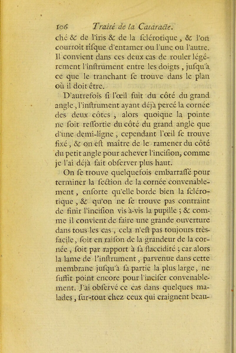 ché &c de l'iris &: de la fclérotique 3 &; l'on courroit rifque d'entamer ou l'une ou l'autre. Il convient dans ces deux cas de rouler légè- rement rinftrument entre les doigts , jufqu'a ce que le tranchant le trouve dans le plan où il doit être. D'autrefois fi l'œil fuit du côté du grand angle, l'inftrument ayant déjà percé la corn ce des deux côtes , alors quoique la pointe ne foit refifortie du côté du grand angle que d'une demi-ligne , cependant l'œil fe trouve fixé, &: on eft maître de le ramener du côté du petit angle pour achever l'inciiion, comme je l'ai déjà fait obferver plus haut. On fe trouve quelquefois embarrafle pour terminer la feftion de la cornée convenable- ment , enforte qu'elle borde bien la fcléro- tique , &c qu'on ne fe trouve pas contraint de finir l'incifion vis a-vis la pupille ; & com- me il convient de faire une grande ouverture dans tous les cas , cela n'eft pas toujours très- facile, foit en raifon de la grandeur de la cor- née , foit par rapport à fa flaccidité ; car alors îa lame de Rinftrument, parvenue dans cette membrane jufqu'a fa partie la plus large, ne fufrlt point encore pour l incifer convenable- ment. J'ai obfervé ce cas dans quelques ma- lades j fur-tout chez ceux qui craignent beau-