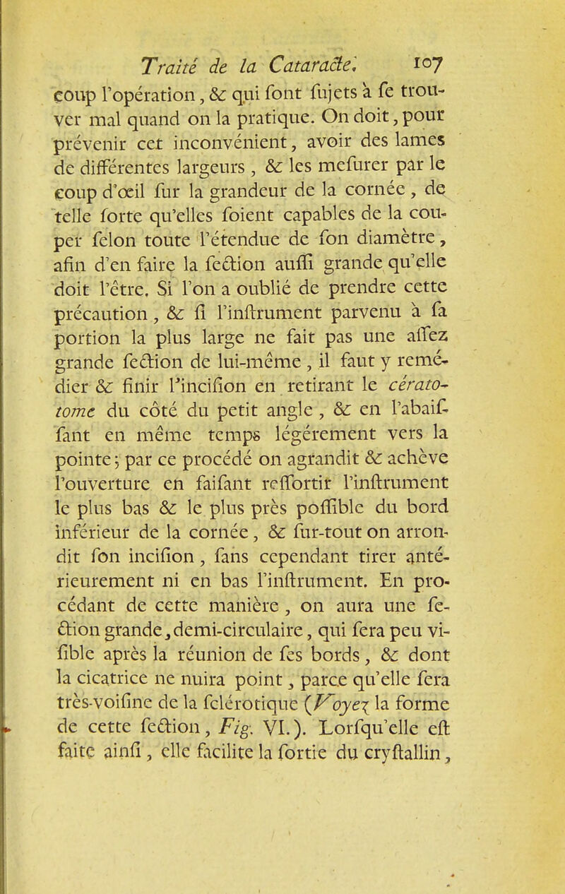 coup l'opération, & qui font fujets à fe trou- ver mal quand on la pratique. On doit, pour prévenir cet inconvénient, avoir des lames de différentes largeurs , & les mefurer par le coup d'oeil fur la grandeur de la cornée, de telle forte qu'elles foient capables de la cou- per félon toute l'étendue de fon diamètre, afin d'en faire la feefion aufli grande qu'elle doit l'être. Si Ton a oublié de prendre cette précaution, &: fi l'inftrument parvenu a fa portion la plus large ne fait pas une aifez grande fe&ion de lui-même , il faut y remé- dier & finir rincifîon en retirant le cérato- tome du côté du petit angle , & en l'abaif fant en même temps légèrement vers la pointe y par ce procédé on agrandit & achève l'ouverture en faifant reffortir l'inftrument le plus bas & le plus près poilïble du bord inférieur de la cornée, & fur-tout on arron- dit fon incifion, fans cependant tirer anté- rieurement ni en bas l'inftrument. En pro- cédant de cette manière , on aura une fe- ftion grande 3 demi-circulaire, qui fera peu vi- fible après la réunion de fes bords, &: dont la cicatrice ne nuira point 3 parce qu'elle fera très-voifine de la fclérotiqne {Voyei la forme de cette fedion, Fi g: VI.). Lorfqu'elle eft faite ainfi ; elle facilite la fortie du cryftallin,