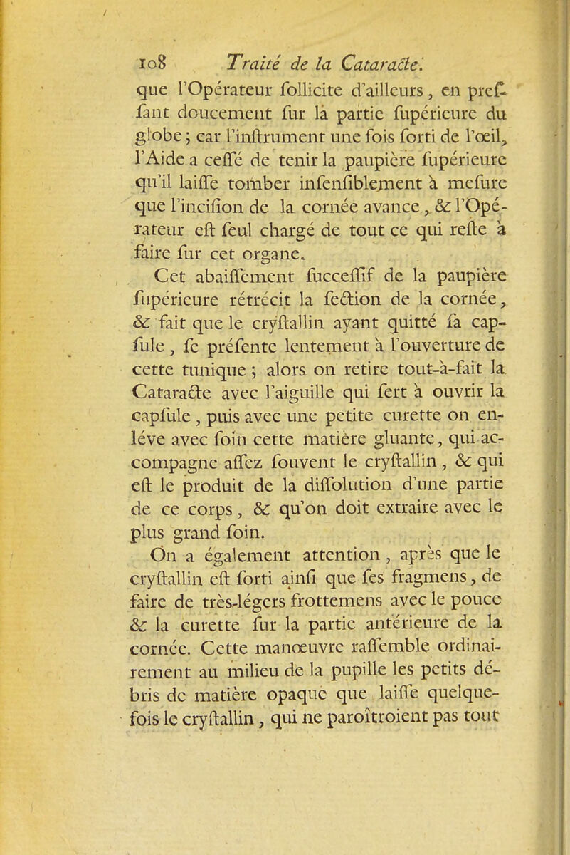que l'Opérateur follicite d'ailleurs, en pie£ fant doucement fur là partie fupérieure du globe ; car 1'inftrument une fois forti de l'œil, l'Aide a cefle de tenir la paupière fupérieure qu'il laifîe tomber infenfiblernent à mefure que l'incifion de la cornée avance > & l'Opé- rateur eft feul chargé de tout ce qui refte à faire fur cet organe. Cet abaiflement fucceflif de la paupière fupérieure rétrécit la fection de la cornée, 8c fait que le cryftallin ayant quitté fà cap- fule , fe préfente lentement a l'ouverture de cette tunique ; alors on retire tout-à-fait la Catara&e avec l'aiguille qui fert à ouvrir la capfule , puis avec une petite curette on en- lève avec foin cette matière gluante, qui ac- compagne aflez fouvent le cryftallin, ôc qui eft le produit de la dhTolution d'une partie de ce corps, ôc qu'on doit extraire avec le plus grand foin. On a également attention , après que le cryftallin eft forti ainfi que fes fragmens, de faire de très-légers frottemens avec le pouce &: la curette fur la partie antérieure de la cornée. Cette manœuvre raflemble ordinai- rement au milieu de la pupille les petits dé- bris de matière opaque que laifle quelque- fois le cryftallin, qui ne paroîtroient pas tout
