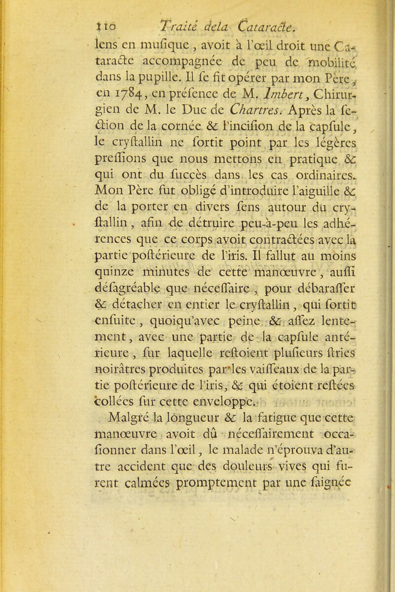 lcns en mufiquc , avoit à l'oeil droit une Cto tara&e accompagnée de peu de 'mobilité, dans la pupille. Il fe fit opérer par mon Père i en 1784, en préfence de M. lmbert, Chirur- gien de M. le Due de Chartres < Après la fe- dion de la cornée &: l'incifion de la capfule, le cryftallin ne fortit point par les légères prerlïons que nous mettons en pratique &: qui ont du fuccès dans les cas ordinaires. Mon Père fut obligé d'introduire l'aiguille &c de la porter en divers fens autour du cry^ ftallin, afin -de détruire peu-à-peu les adhé- rences que ce corps avoit contractées avec la partie poftérieure de l'iris. Il fallut au moins quinze minutes de cette manœuvre, auflï défagréable que néceflaire , pour débaralïer & détacher en entier le cryftallin, qui fortit enfuite, quoiqu'avec peine & alfez lente- ment, avec une partie de la capfule anté- rieure , fur laquelle reftoient plufieurs ftries noirâtres produites par*les vaifteaux de la par- tie poftérieure de l'iris, & qui étoient reftées collées fur cette enveloppe. Malgré la longueur & la fatigue que cette manoeuvre avoit dû néceflairement occa- fionner dans l'œil, le malade n'éprouva d'au- tre accident que des douleurs vives qui fu- rent calmées promptement par une îaignéc