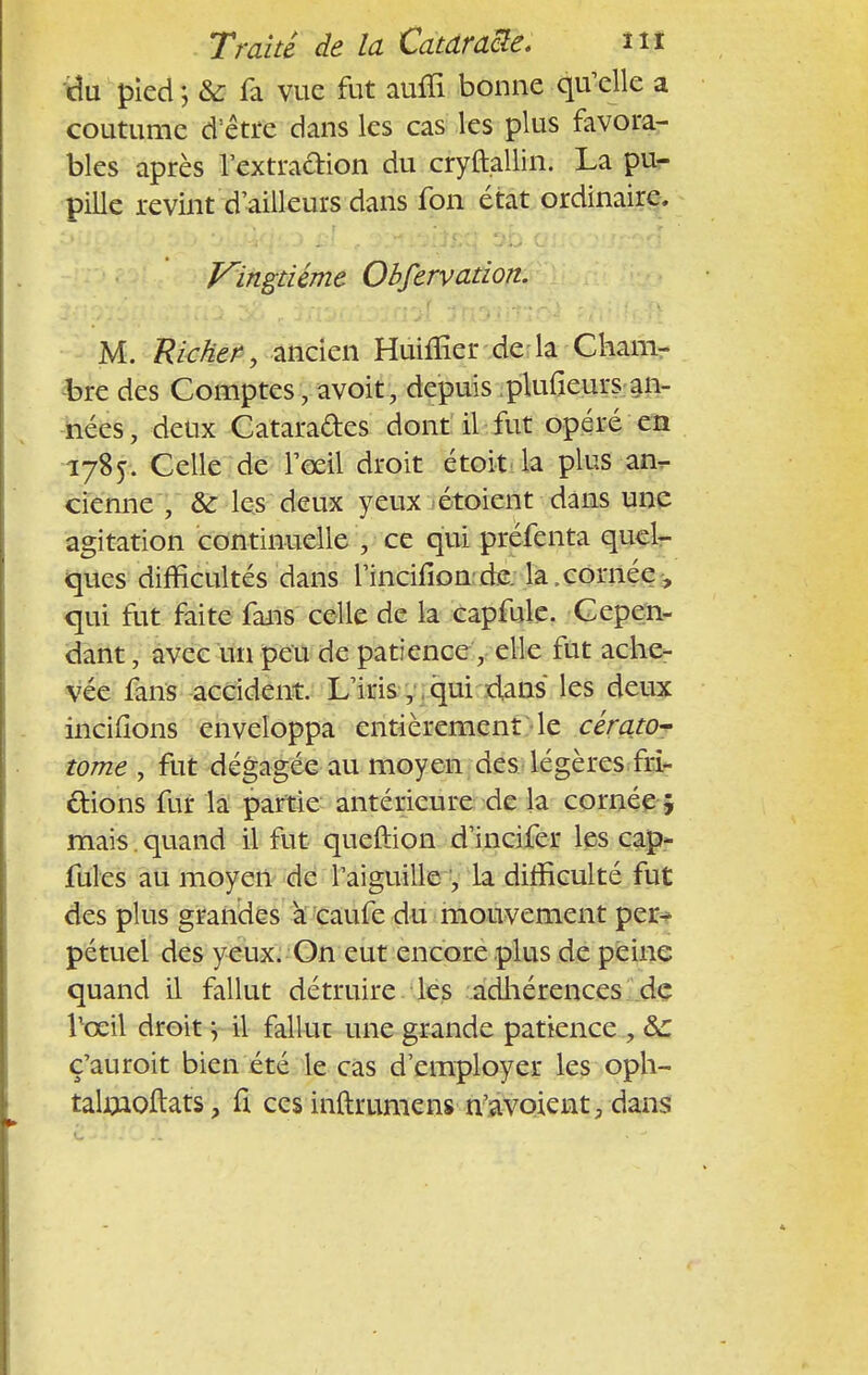 du pied ; & fa vue fut auffi bonne qu'elle a coutume d'être dans les cas les plus favora- bles après l'extraction du cryftallin. La pu- pille revint d'ailleurs dans fon état ordinaire. Vingtième Obfervation. M. Ricker, ancien Huiffier de la Cham- bre des Comptes \ avoit, depuis plufieurs an- nées, deux Cataractes dont il fut opéré en 1785. Celle de l'œil droit étoit la plus an,- cienne \ & les deux yeux étoient dans une agitation continuelle \ ce qui préfenta quel- ques difficultés dans l'incifion de la,cornée, qui fut faite fans celle de la capfule. Cepen- dant , avec un peu de patience , elle fut ache- vée fans accident. L'iris, qui dans les deux incifions enveloppa entièrement le cérato- tome , fut dégagée au moyen des légères fri- ctions fur la partie antérieure de la cornée j mais , quand il fut queftion d'incifer les cap- fuies au moyen de l'aiguille , la difficulté fut des plus grandes à caufe du mouvement per- pétuel des yeux. On eut encore plus de peine quand il fallut détruire les adhérences de llœil droit -, il fallut une grande patience , &: ç'auroit bien été le cas d'employer les oph- talmoftats, fi ces inftrumens n'avoient, dans