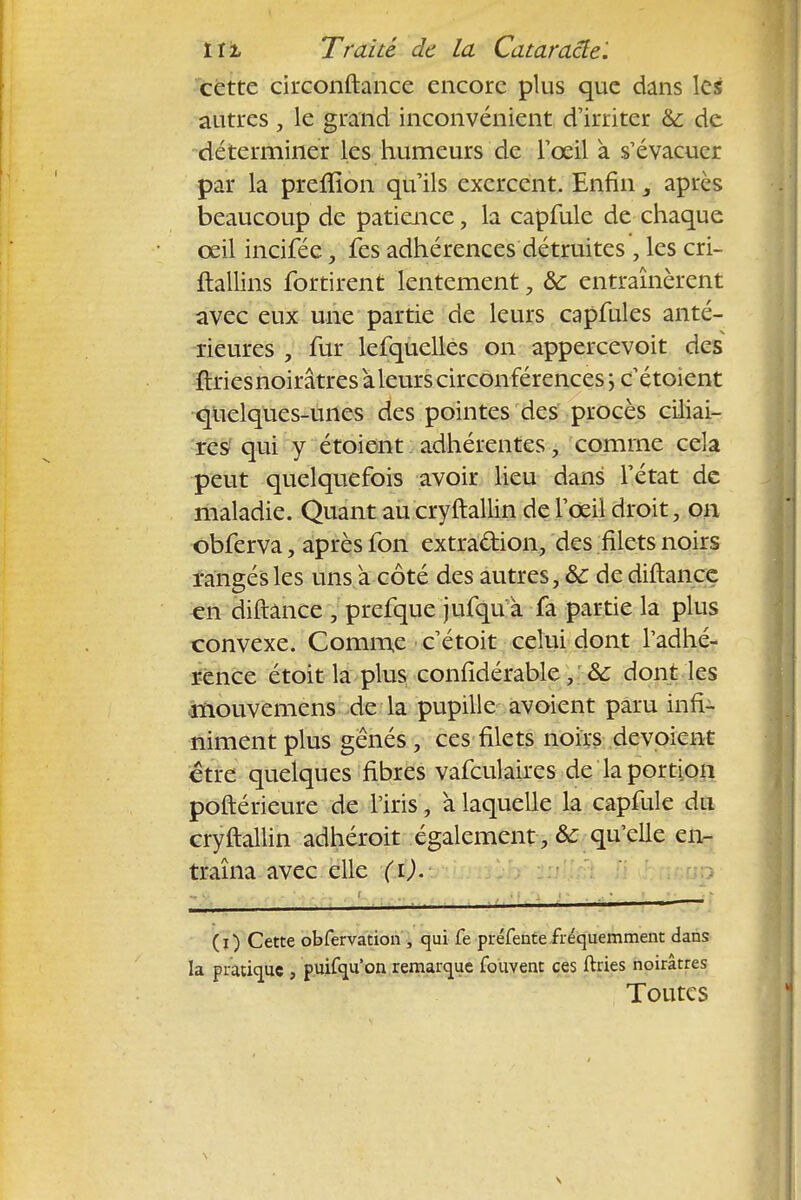 cette circonftance encore plus que dans les autres , le grand inconvénient d'irriter &: de déterminer les humeurs de l'œil à s'évacuer par la preffion qu'ils exercent. Enfin, après beaucoup de patience, la capfule de chaque œil incifée, fes adhérences détruites , les cri- ftallins fortirent lentement, & entraînèrent avec eux une partie de leurs capfules anté- rieures , fur lefquclles on appercevoit des ftries noirâtres àleurs circonférences j c'étoient quelques-unes des pointes des procès ciliai- res qui y étoient adhérentes, comme cela peut quelquefois avoir lieu dans l'état de maladie. Quant au cryftallin de l'œil droit, on obferva, après fon extraction, des filets noirs rangés les uns à côté des autres, & de diftance en diftance , prefque jufqu à fa partie la plus convexe. Comme c'étoit celui dont l'adhé- rence étoit la plus confidérable, &: dont les mouvemens de la pupille avoient paru infi- niment plus gênés, ces filets noirs dévoient être quelques fibres vafculaires de la portion poftérieure de l'iris, à laquelle la capfule du cryftallin adhéroit également qu'elle en- traîna avec elle (i). ( i ) Cette obfervation , qui fe préfente fréquemment dans la pratique , puifqu'on remarque fouvent ces ftries noirâtres Toutes