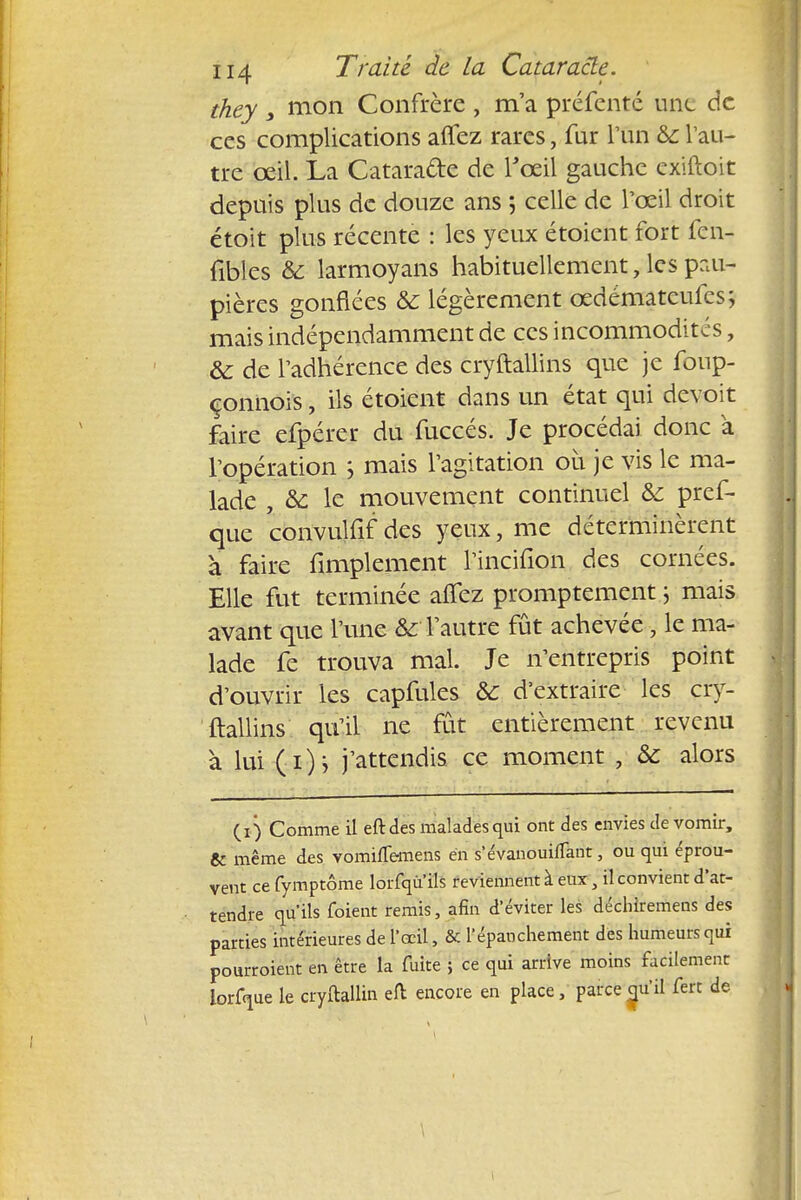they y mon Confrère , m'a préfenté une de ces complications allez rares, fur l'un & Vau- tre œil. La Catara&e de l'œil gauche extftpit depuis plus de douze ans ; celle de l'œil droit étoit plus récente : les yeux étoient fort fen- fibles & larmoyans habituellement, les pau- pières gonflées & légèrement œdémateufes; mais indépendamment de ces incommodités, ôc de l'adhérence des cryftallins que je fonp- çonnois, ils étoient dans un état qui devoit faire efpérer du fuccés. Je procédai donc à l'opération ; mais l'agitation où je vis le ma- lade , & le mouvement continuel &: pref- que convulfif des yeux, me déterminèrent à faire Amplement l'incifion des cornées. Elle fut terminée alîez promptement 5 mais avant que l'une & l'autre fût achevée, le ma- lade fe trouva mal. Je n'entrepris point d'ouvrir les capfules & d'extraire les cry- ftallins qu'il ne fût entièrement revenu à lui (i)j j'attendis ce moment , & alors (1) Comme il eftdes malades qui ont des envies de vomir, & même des vominemens en s'évanouiflant, ou qui éprou- vent ce fymptôme lorfqu ils reviennent à eux ; il convient d'at- tendre qu'ils foient remis, afin d'éviter les déchlremens des parties intérieures de l'œil, & l'épaochement des humeurs qui pourraient en être la fuite ; ce qui arrive moins facilement lorfque le cryftallin eft encore en place, parce qu'il fert de \