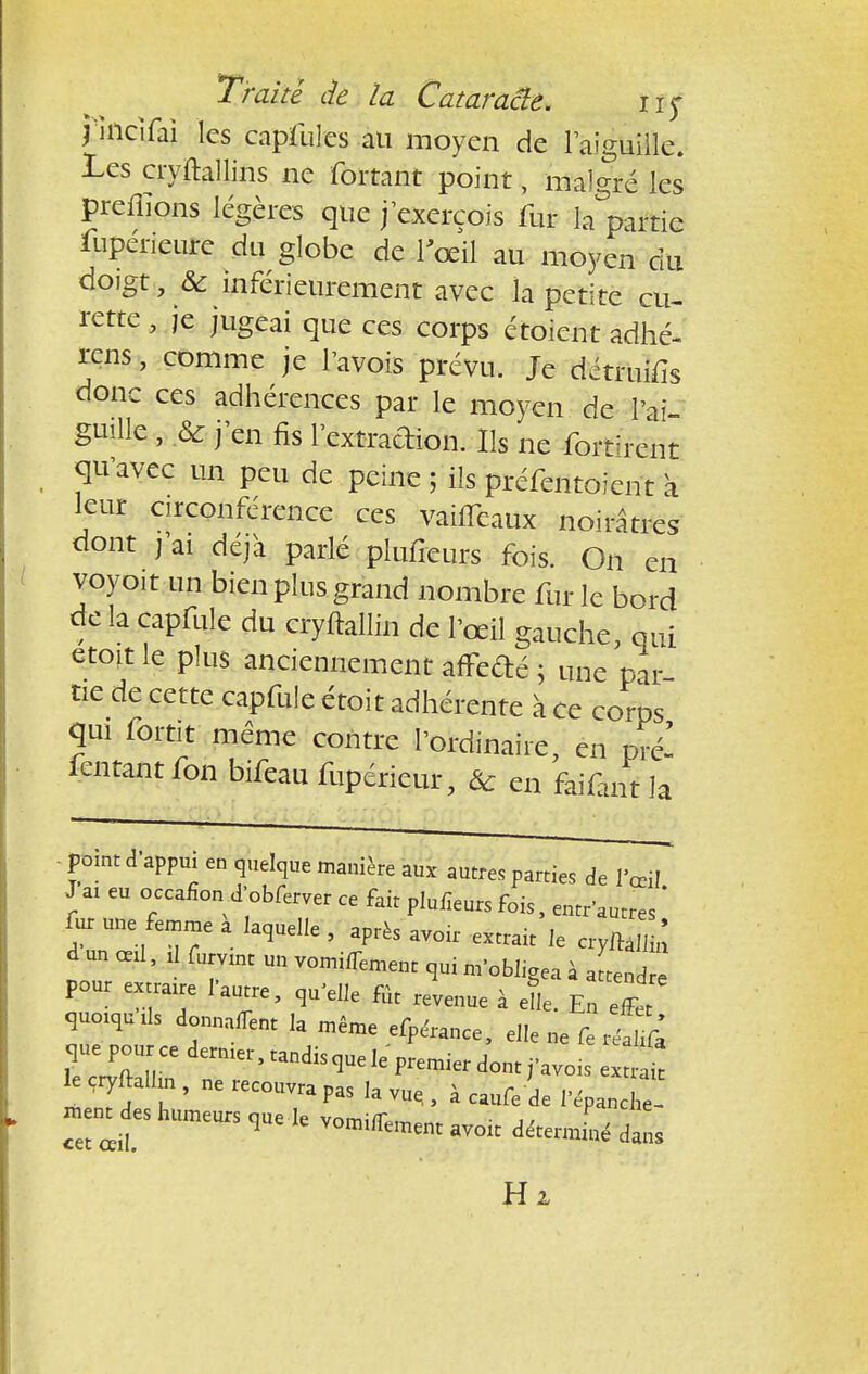 pncifai les capfules au moyen de l'aiguille. Les cryftallins ne fortant point, malgré les prenions légères que jexerçois fur Impartie fupérieure du globe de l'œil au moyen du doigt , & inférieurement avec la petite cu- rette , je jugeai que ces corps étoient adhé- ras , comme je Pavois prévu. Je détruis donc ces adhérences par le moyen de l'ai- guille , .& j'en fis l'extraction. Ils ne fortïrent qu'avec un peu de peine ; ils préfentoient à leur circonférence ces vaiffeaux noirâtres dont j'ai déjà parlé plufieurs fois. On en voyoït un bien plus grand nombre fur le bord de la capfule du cryftallin de l'œil gauche, qui etoit le plus anciennement affedé ; une par tie de cette capfule étoit adhérente à ce corps qui fortit même contre l'ordinaire, en pré- fentantfon bifeau fupérieur, & en faiûnt la ■ point d'appui en quelque manière aux autres parties de l'œil J ai eu occafion d'obferver ce fait plufieurs fois, entr'autres ' fur une femme a laquelle , après avoir extrait le cryftallin d un œd, à furvint un vomiffement qui m'obligea à attend e pour extraire l'autre, qu'elle fût revenue à el. En effet Wds donnaffent la même efpe'rance, elle ne fe j£k que pourcedermer.tandisquele premierdonti'avoisextrdt le cryftalhn , ne recouvra pas la vu, , à caufe de l'épan£ ment des humeurs que le vomirent avoir détermL dans Hz
