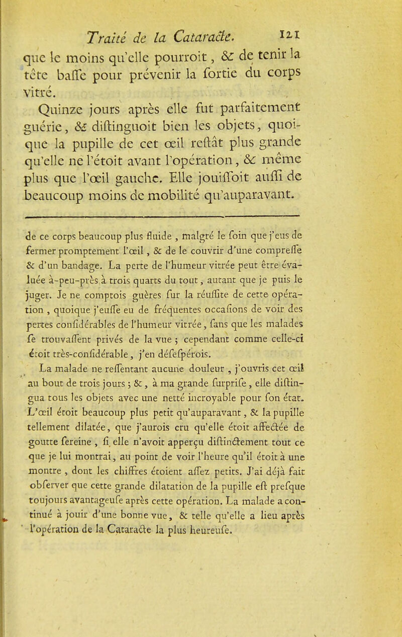 que le moins qu elle pourroit, Se de tenir la tête baffe pour prévenir la fortie du corps vitré. Quinze jours après elle fut parfaitement guérie, & diftinguoit bien les objets, quoi- que la pupille de cet œil reftât plus grande qu'elle ne l'étoit avant l'opération, & même plus que l'œil gauche. Elle jouiffoit aiuli de beaucoup moins de mobilité qu'auparavant. de ce corps beaucoup plus fluide , malgré le foin que j'eus de fermer promptement l'œil, & de le couvrir d'une comprefle Se d'un bandage. La perte deThumeur vitrée peut être éva- luée à-peu-près à trois quarts du tout, autant que je puis le juger. Je ne comptois guères fur la réufGte de cette opéra- tion , quoique j'eufle eu de fréquentes occafions de voir des pertes confidérables de l'humeur vitrée, fans que les malades fe trouvaffent privés de la vue ; cependant comme celle-ci étoit très-confîdérable, j'en défefpérois. La malade ne reflentant aucune douleur , j'ouvris cet œil au bout de trois jours ; &, à ma grande furprife, elle diftin- gua tous les objets avec une netté incroyable pour fon état. L'œil étoit beaucoup plus petit qu'auparavant, & la pupille tellement dilatée, que j'aurois cru qu'elle étoit affectée de goutte fereine , fi, elle n'avoit apperçu diftinclement tout ce que je lui montrai, au point de voir l'heure qu'il étoit à une montre , dont les chiffres étoient affez petits. J'ai déjà fait obferver que cette grande dilatation de la pupille eft prefque toujours avantageufe après cette opération. La malade a con- tinué à jouir d'une bonne vue, & telle qu'elle a lieu après l'opération de la Catara&e la plus heureufe.