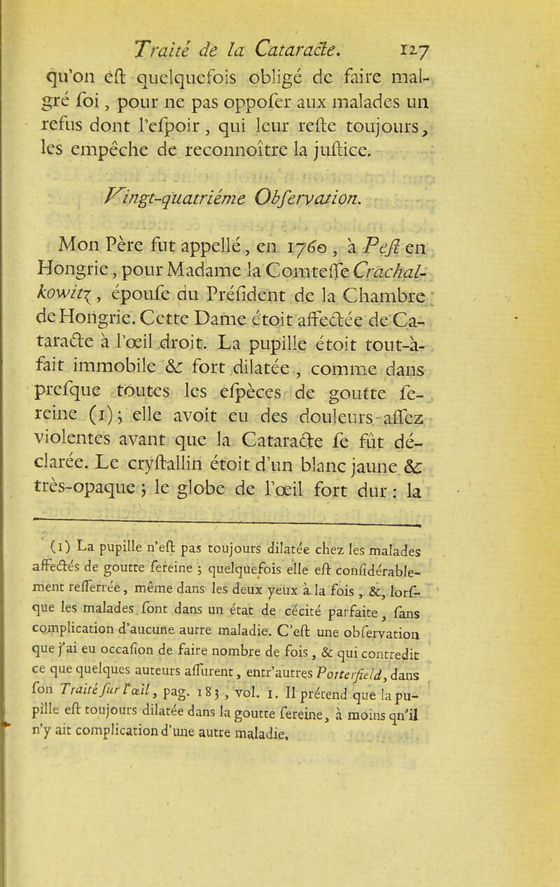 qu'on eft quelquefois obligé de faire mal- gré foi, pour ne pas oppofer aux malades un refus dont l'efpoir, qui leur refte toujours, les empêche de reconnoître la juftice. Kingt-quatriéme Obfervation. Mon Père fut appelle, en 1760 , à Pejî en Hongrie, pour Madame la Comteffe Crachai- kowtti, époufe du Préfident de la Chambre de Hongrie. Cette Dame étoit affe&ée de Ca- taracte à l'œil droit. La pupille étoit tout-à- fait immobile & fort dilatée., comme dans prefque toutes les efpèces de goutte fe-, reine (1); elle avoit eu des douleurs- allez violentes avant que la Cataracte fe fût dé- clarée. Le cryftallin étoit d'un blanc jaune ôc très-opaque ; le globe de l'œil fort dur : la (0 La pupille n'eft pas toujours dilatée chez les malades affe&és de goutte fereine 5 quelquefois elle eft confidérable- ment refTerrée, même dans les deux yeux à la fois , &, lorf- que les malades font dans un état de cécité parfaite, fans complication d'aucune autre maladie. C'eft une obfervation que j'ai eu occafion de faire nombre de fois, & qui contredit ce que quelques auteurs alTurent, entr autres Potterfield, dans fon Traïûfurïcdl, pag. 183 , vol. fc. II prétend que la pu- pille eft toujours dilatée dans la goutte fereine, à moins qn'il n'y ait complication d'une autre maladie.