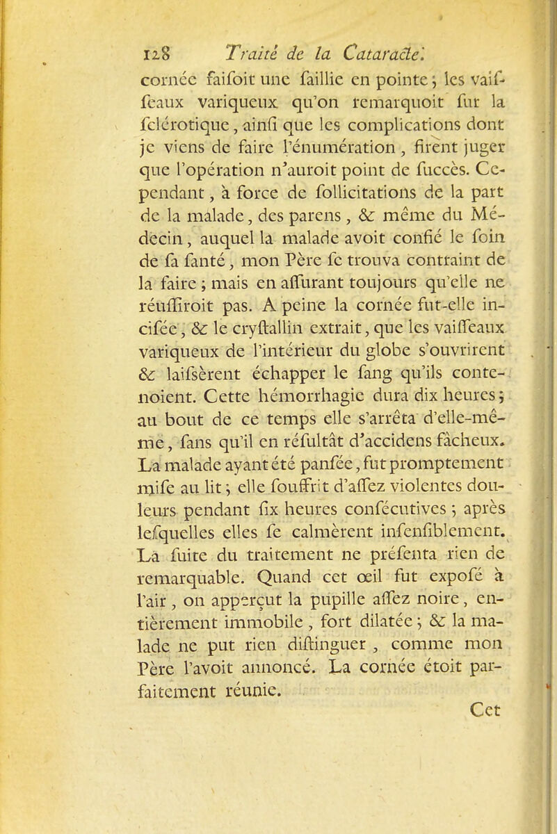 cornée faifoit une faillie en pointe ; les vaif- feaux variqueux qu'on remarquoit fur la felérotique, ainfl que les complications dont je viens de faire l'énumération, firent juger que l'opération n'auroit point de fuccès. Ce- pendant , à force de follicitations de la part de la mâlade, des parens, &: même du Mé- decin , auquel la malade avoit confié le foin de fa fanté, mon Père fc trouva contraint de la faire ; mais en alfurant toujours qu'elle ne réufïiroit pas. A peine la cornée fut-elle in- cifée, 8c le cryftallin extrait, que les vaiiTeaux variqueux de l'intérieur du globe s'ouvrirent 8c laifsèrent échapper le fang qu'ils conte-, noient. Cette hémorrhagie dura dix heures ; au bout de ce temps elle s'arrêta d'elle-mê- me , fans qu'il en réfultât d'accidens fâcheux. La malade ayant été panfée, fut prompte ment mife au lit ; elle fouffrit d'alTez violentes dou- leurs pendant fix heures confécutives ; après lefquelles elles fe calmèrent infenilblement. Là fuite du traitement ne préfenta rien de remarquable. Quand cet œil fut expofé a l'air , on apperçut la pupille affez noire, en- tièrement immobile , fort dilatée ; 8c la ma- lade ne put rien difhnguer , comme mon Père l'avoit annoncé. La cornée étoit par- faitement réunie. Cet
