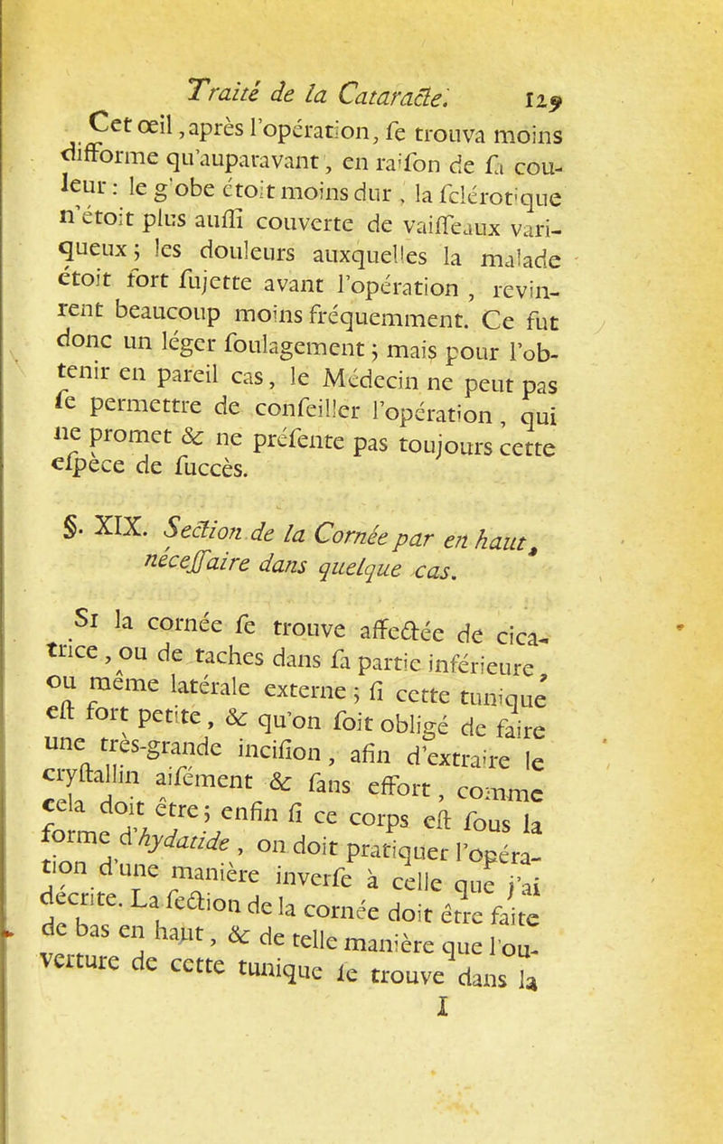 Cet œil,après l'opération, fe trouva moins difforme qu'auparavant, en raffon de f i cou- leur : le gobe étoit moins dur , la fclérotique n'étoit plus auiîï couverte de vaiffeaux vari- queux j les douleurs auxquelles la malade étoit fort fujette avant l'opération J revin- rent beaucoup moins fréquemment. Ce fut donc un léger foulagement ; mais pour l'ob- tenir en pareil cas, le Médecin ne peut pas Te permettre de confeiHer l'opération qui ne promet & ne préfente pas toujours cette elpece de fuccès. §. XIX. Seciion .de la Cornée par en haut, nécejfaire dans quelque cas. Si la cornée fe trouve afTedée de cica- trice , ou de taches dans fa partie inférieure ou même latérale externe ; fi cette tunique' eft fort petite , & qu'on foit obligé de faire une tres-grande incifion, afin d'extraire le cryftalhn arment & fans effort, comme forme d hydattde , on doit pratiquer l'opéra- tion d'une manière inverfe à celle que ai tb;S ™ hmt >* de tdlc manière que l'ou- verture de cette tunique ic trouve dans l I
