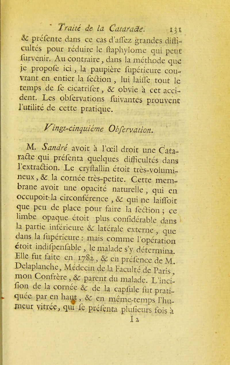 & pïéfente dans ce cas d aflcz grandes diffi- cultés pour réduire le ftaphylomc qui peut furveilir. Au contraire, dans la méthode que je propofe ici , la paupière fupérieure cou- vrant en entier la feftion , lui laifle tout le temps .de fe cicatrifer, &; obvie à cet acci- dent. Les obfervations fuivantes prouvent l'utilité de cette pratique. Vingt-cinquiême Obfervatiott. M. Sandre avoit à l'œil droit une Câta- rade qui préfenta quelques difficultés dans lextradion. Le cryftallin étoit très-volumi- neux la cornée très-petite. Cette mem- brane avoit une opacité naturelle• qui en occupoit-la circonférence , & qui nc laiffoit que peu de place pour faire la fection ; ce limbe opaque étoit plus confidérable dans la partie inférieure & latérale externe } que dans la fupérieure : mais comme l'opération ctoit indifpenfable , le malade s'y détermina Elle fut faite en 1782,, & en préfence de m' Delaplanche, Médecin de la Faculté de Paris * mon Confrère, ôc parent du malade. L inci- fion de la cornée & de la capfule fut prati- quée par en hau^t, & en même-temps l'hu- meur vitrée, qui fe préfenta pluficurs fois à la