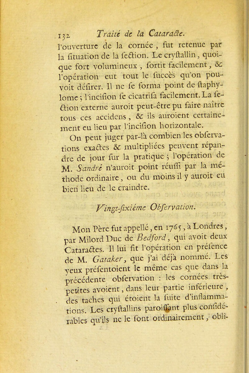 l'ouverture de la cornée, fut retenue par la fituation de la feftion. Le cryftallin, quoi- que fort volumineux , fortit facilement, &c l'opération eut tout le fuccès qu'on pou- voit défirer. Il ne fe forma point de ftaphy- lome ; l incifion fe cicatrifa facilement. La fe- &ion externe auroit peut-être pu faire naître tous ces accidens, & ils auroient certaine- ment eu lieu par l'incidon horizontale. On peut juger par-là combien les obferva- tions exacte ÔC multipliées peuvent répan- dre de jour fur la pratique ; l'opération de M. Sandre n'auroit point réufïi par la mé- thode ordinaire, ou du moins il y auroit eu bien lieu de le craindre. Vingt-fixiéme Obfervation. Mon Père fut appelle, en 1765, à Londres, par MilordDuc de Bedford, qui avoit deux Cataraftes. Il lui fit l'opération en préfenec de M. Gataker, que j'ai déjà nommé. Les yeux préfentoient le même cas que dans la précédente obfervation : les cornées très- petites avoient, dans leur partie inférieure , des taches qui étoieht la fuite d'inflamma- tions. Les cryftallins paroHfcnt plus corifidé- rables qu'ils ne le font ordinairement, obli-
