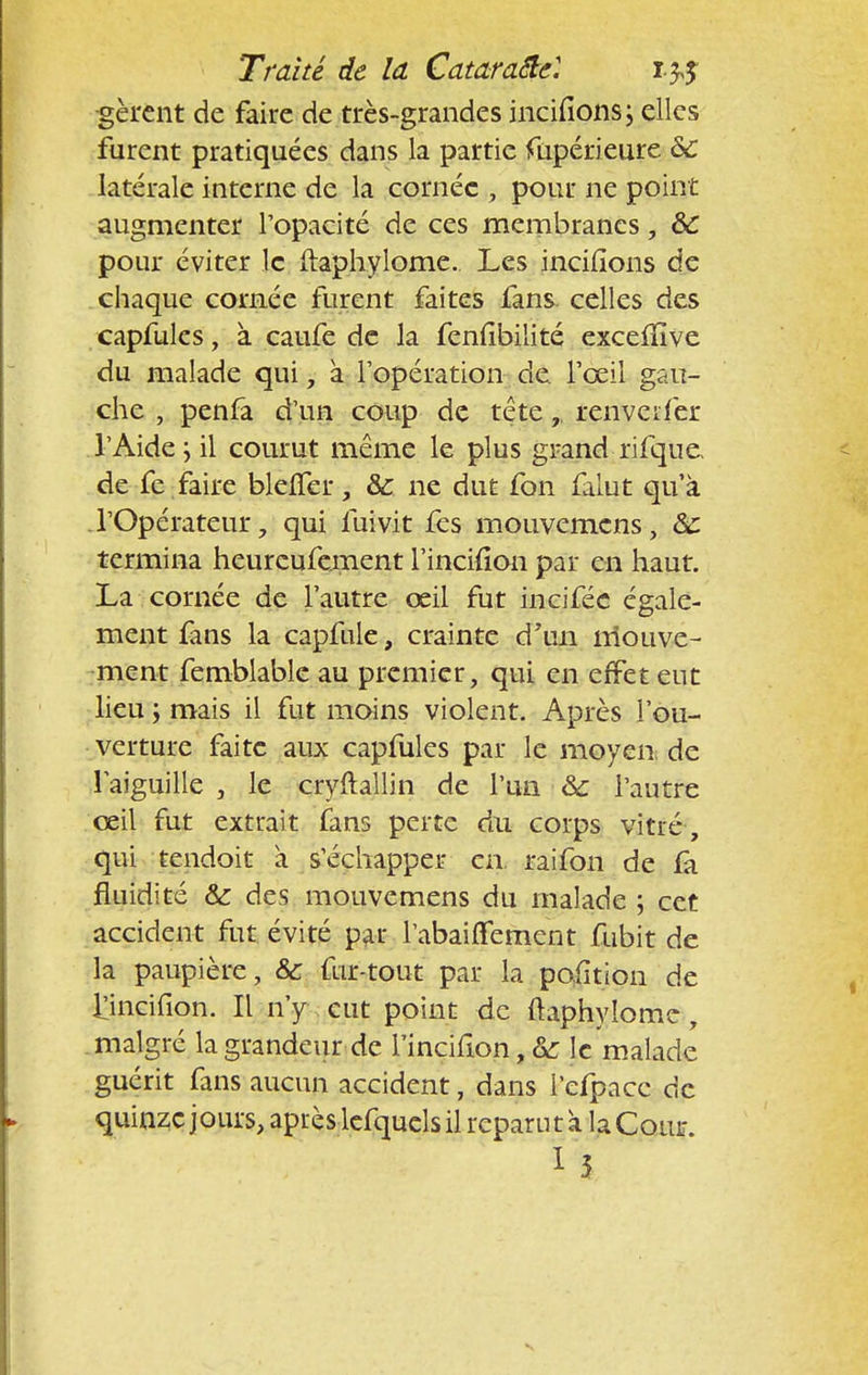 -gèrent de faire de très-grandes incitions; elles furent pratiquées dans la partie Supérieure &C latérale interne de la cornée , pour ne point augmenter l'opacité de ces membranes, ÔC pour éviter le itaphylome.. Les incitions de chaque cornée furent faites fans~ celles des capfules, à caufe de la fentibilité excelîïve du malade qui, à l'opération de l'œil gau- che , penfa d'un coup de tête,, renverfer l'Aide; il courut même le plus grand ri fque, de fe faire blelTer, &: ne dut fon falut qu'à . l'Opérateur, qui fuivit fes mouvemens, &: termina heureufement l'incition par en haut. La cornée de l'autre œil fut incifée égale- ment fans la capfule, crainte d'un mouve- ment femblable au premier, qui en effet eut lieu ; mais il fut moins violent. Après l'ou- verture faite aux capfules par le moyen de l'aiguille , le cryftallin de l'un & l'autre œil fut extrait fans perte du corps vitré, qui tendoit a s'échapper en. rai fon de fà fluidité &: des mouvemens du malade ; cet accident fut évité par l'abaiiTement fubit de la paupière, &c fur-tout par la position de Ijncifion. Il n'y eut point de ftaphylome, malgré la grandeur de l'incition, & le malade guérit fans aucun accident, dans i'efpacc de quinze jours, après lefqucls il reparu ta la Cour.