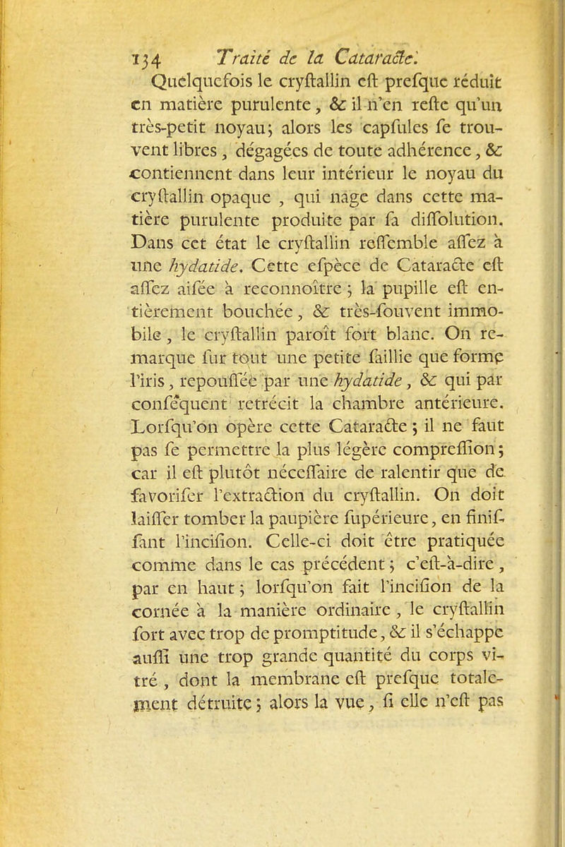 Quelquefois le cryftallin cft prefquc réduit en matière purulente, & il n'en refte qu'un très-petit noyau; alors les capmles fe trou- vent libres, dégagées de toute adhérence, &c contiennent dans leur intérieur le noyau du cryftallin opaque , qui nage dans cette ma- tière purulente produite par fa diffolution. Dans cet état le cryftallin reffcmble affez à nne hydatide. Cette efpèce de Cataracte cft afifez aifée à reconnoître ; la pupille eft en- tièrement bouchée, &: très-fouvent immo- bile , le cryftallin paroît fort blanc. On re- marque fur tout une petite faillie que forme l'iris, repouflee par une hydatide, &: qui par conféquent rétrécit la chambre antérieure. Lorfqu'on opère cette Catarafte ; il ne faut pas fe permettre la plus légère compreiîîon ; car il eft plutôt néceflaire de ralentir que de favoriler l'extraction du cryftallin. On doit laiffer tomber la paupière fupérieure, en finit fant l'incifion. Celle-ci doit être pratiquée comme dans le cas précédent ; c'eft-à-dire , par en haut ; lorfqu'on fait l'incifion de la cornée a la manière ordinaire , le cryftallin fort avec trop de promptitude, &; il s'échappe aufli une trop grande quantité du corps vi- tré , dont la membrane eft prefquc totale- ment détruite ; alors la vue, fi elle n'eft pas