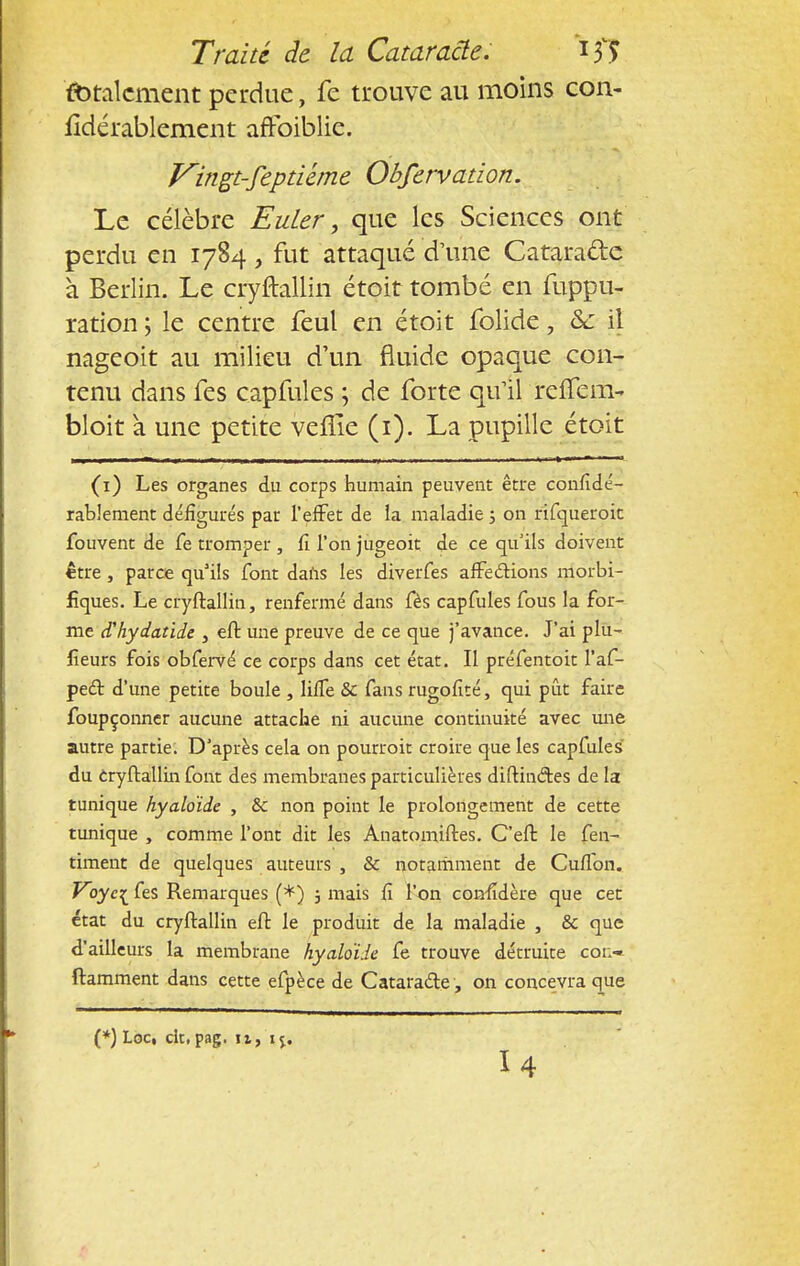 (totalement perdue, fe trouve au moins con- fidérablement aftbiblie. Vingt-feptiéme Obfervation. Le célèbre Euler, que les Sciences ont perdu en 1784, fut attaqué d'une Catara&e à Berlin. Le cryftallin étoit tombé en fuppu- ration ; le centre feul en étoit folide , &c il mgeoit au milieu d'un fluide opaque con- tenu dans fes capfules ; de forte qu'il refîem-» bloit a une petite veflie (1). La pupille étoit (1) Les organes du corps humain peuvent être confîdé- rablement défigurés par l'effet de la maladie ; on rifcjueroit fouvent de fe tromper , fi l'on jugeoit de ce qu'ils doivent être, parce qu'ils font dans les diverfes affections morbi- fiques. Le cryftallin, renfermé dans fès capfules fous la for- me (Thydatide , eft une preuve de ce que j'avance. J'ai plu- fîeurs fois obfervé ce corps dans cet état. Il préfentoit l'af- peét d'une petite boule , lifTe & fans rugofité, qui pût faire foupçonner aucune attache ni aucune continuité avec une autre partie. D'après cela on pourroit croire que les capfules du Cryftallin font des membranes particulières diftinétes de la tunique hyaloïde , &c non point le prolongement de cette tunique , comme l'ont dit les Anatomiftes. C'eft le fen- timent de quelques auteurs , Se notamment de Cuflbn. Voyc^ fes Remarques (*) 5 mais Ci l'on comldère que cet état du cryftallin eft le produit de la maladie , & que d'ailleurs la membrane hyaloïde fe trouve détruite cot:» ftamment dans cette efpèce de Cataracte, on concevra que (*) Loc, clt, pag. it, 1 j. U