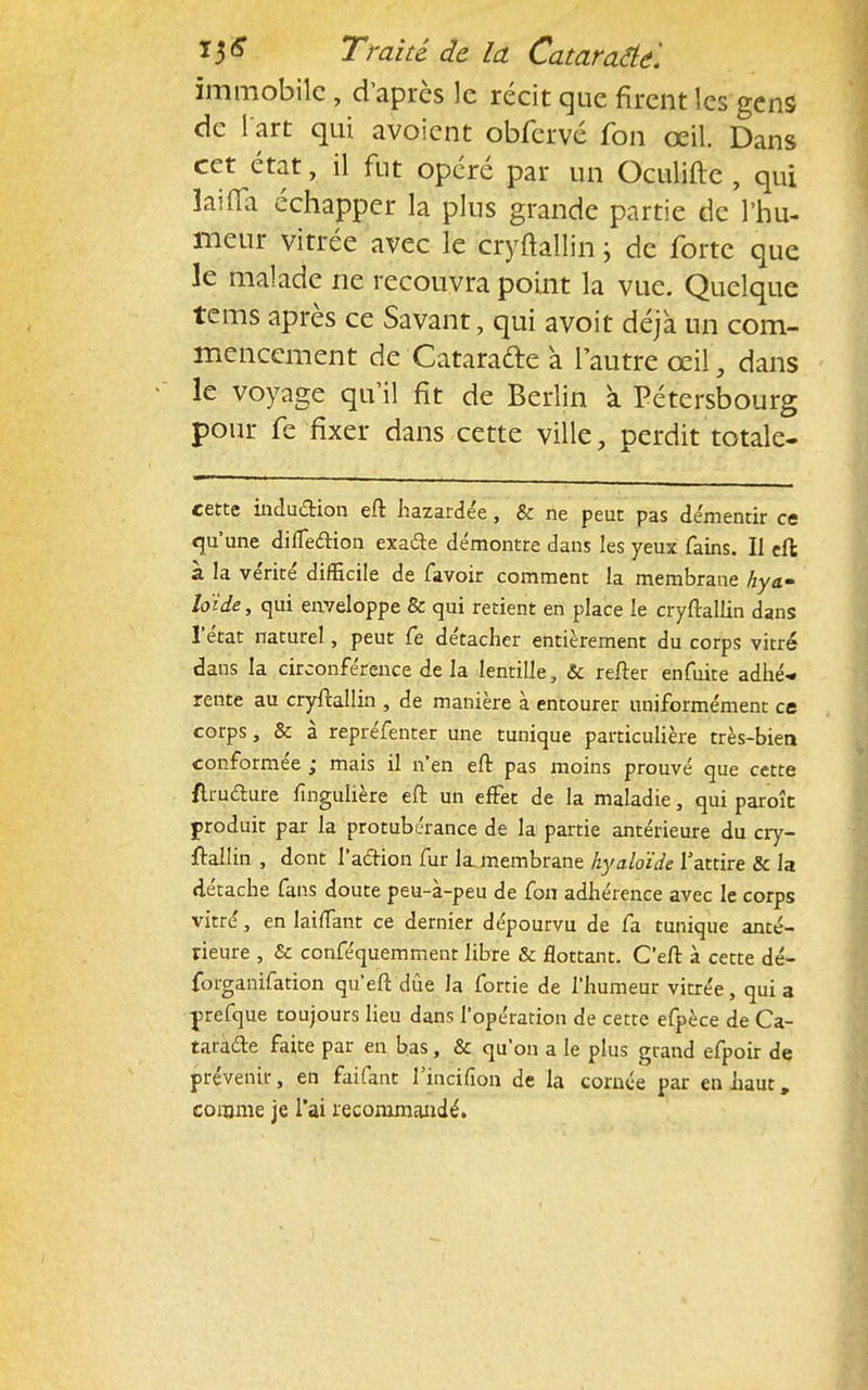 immobile , d'après le récit que firent les gens de l'art qui avoient obfcrvé fon œil. Dans cet état, il fut opéré par un Oculifte , qui laiffa échapper la plus grande partie de l'hu- meur vitrée avec le cryftallin ; de forte que le malade ne recouvra point la vue. Quelque tems après ce Savant, qui avoit déjà un com- mencement de Catarafte a l'autre œil, dans le voyage qu'il fit de Berlin à Pétersbourg pour fe fixer dans cette ville, perdit totale- cette induction eft hazardée, & ne peut pas démentir ce qu'une diiTedion exaéte démontre dans les yeux fains. Il eft; à la vérité difficile de favoir comment la membrane hya- loïde, qui enveloppe & qui retient en place le cryftallin dans l'état naturel, peut fe détacher entièrement du corps vitré dans la circonférence de la lentille, & refter enfuite adhé* rente au cryftallin , de manière à entourer uniformément ce corps, & à repréfenter une tunique particulière très-bien conformée ; mais il n'en eft pas moins prouvé que cette {Imdture fingulière eft un effet de la maladie, qui paroît produit par la protubérance de la partie antérieure du cry- ftallin , dont l'action fur la membrane hyaloïde l'attire & la détache fans doute peu-à-peu de fon adhérence avec le corps vitré, en laifTant ce dernier dépourvu de fa tunique anté- rieure , & conféquemment libre & flottant. C'eft à cette dé- forganifation qu'eft due la fortie de l'humeur vitrée, quia yrefque toujours lieu dans l'opération de cette efpèce de Ca- taracte faite par en bas, & qu'on a le plus grand efpoir de prévenir, en faifant l'incifion de la cornée par en haut, comme je l'ai recommandé.