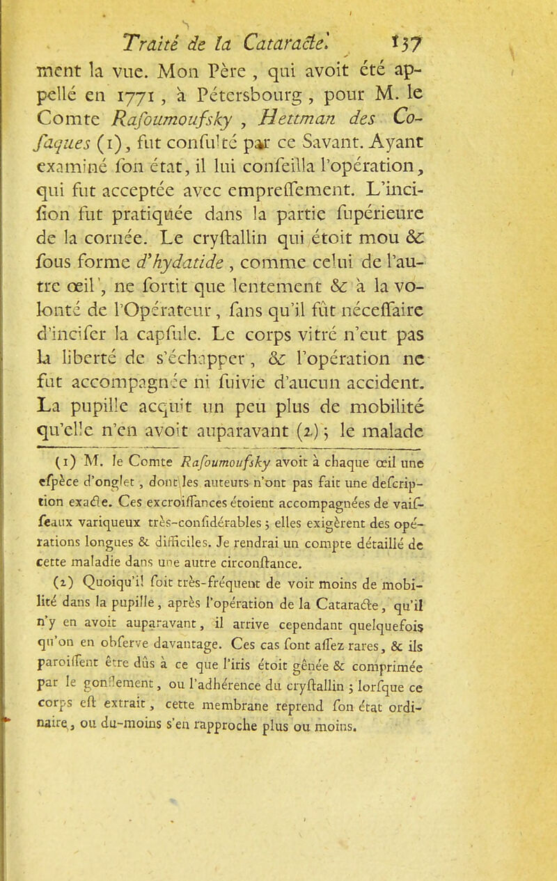 ment la vue. Mon Père , qui avoit été ap- pelle en 1771, à Pétersbourg , pour M. le Comte Rafoumoufsky , Hettman des Co- faques (i), fut confukc par ce Savant. Ayant examiné fon état, il lui confeilla l'opération, qui fut acceptée avec empreffement. L'inci- fion fut pratiquée dans la partie fupérieure de la cornée. Le cryftallin qui étoit mou ôc fous forme d'hydatide , comme celui de l'au- tre œil', ne fortit que lentement & à la vo- lonté de l'Opérateur, fans qu'il fût néceffaire d'incifer la capfule. Le corps vitré n'eut pas U liberté de s'échapper, 8c l'opération ne fat accompagnie ni fuivie d'aucun accident. La pupille acquit un peu plus de mobilité qu'elle n'en avoit auparavant (2.)'5 le malade (1) M. le Comte Rafoumoufsky avoit à chaque œil une efpèce d'onglet , don r\ les auteuts n'ont pas fait une defcrip- tion exacle. Ces excroiffances étoient accompagnées de vaif- feaux variqueux très-confidérables ; elles exigèrent des opé- rations longues & difficiles. Je rendrai un compte détaillé de cette maladie dans une autre circonftance. (2) Quoiqu'il foit très-fréquent de voir moins de mobi- lité dans la pupille, après l'opération de la Catarafte, qu'il n'y en avoit auparavant, il arrive cependant quelquefois qu'on en obferve davantage. Ces cas font alfez rares, & ils paroiflènt être dûs à ce que l'iris étoit gênée & comprimée par le gonflement, ou l'adhérence du cryftallin ; lorfque ce corps eft extrait ; cette membrane reprend fon état ordi- naire,, ou du-moins s'en rapproche plus ou moins.