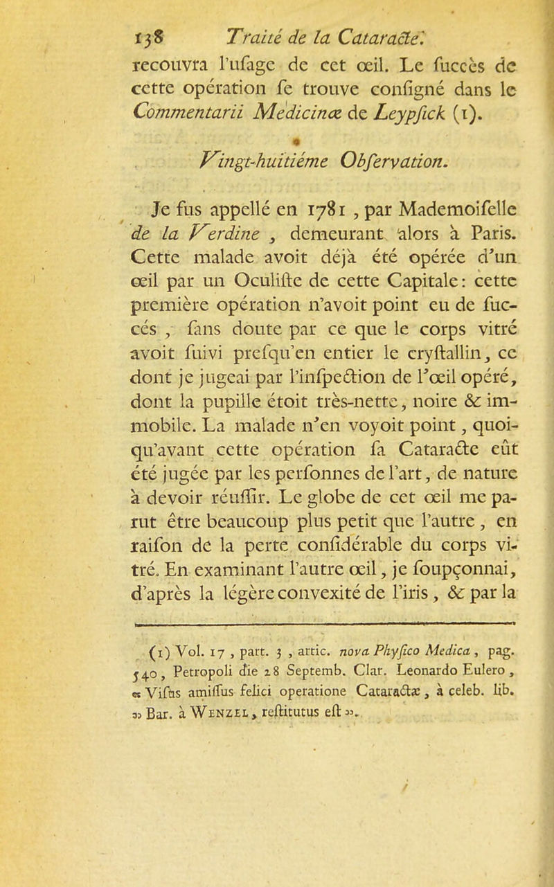 recouvra l'ufage de cet œil. Le fuccès de cette opération fe trouve configné dans le Commentarii Mèdicinœ. de Leypfick (i). • Vingt-huitième Obfervation. Je fus appellé en 1781 , par Mademoifelle de la Vzrdine 3 demeurant alors à Paris. Cette malade avoit déjà été opérée d'un ceil par un Oculifte de cette Capitale : cette première opération n'a voit point eu de iuc- cés , fans doute par ce que le corps vitré avoit fuivi prefqu'en entier le cryftallin3 ce dont je jugeai par l'infpe£tion de l'oeil opéré, dont la pupille étoit très-nette, noire & im- mobile. La malade n'en voyoit point, quoi- qu'avant cette opération fa Catara&e eût été jugée par les perfonnes de l'art, de nature à devoir réufïïr. Le globe de cet œil me pa- rut être beaucoup plus petit que l'autre , en raifon de la perte conlldérable du corps vi- tré. En examinant l'autre œil, je foupçonnai, d'après la légère convexité de l'iris, ôc par la (1) Vol. 17 , part. 3 , artic. nova. Phyfico Medica , pag. 540, Petropoli dïe i8 Septemb. Clair. Leonardo Eulero , et Vifûs amifïus felici operatione Cataracte, à celeb. lib. 35 Bar. à Wenzel , reftitutus eft &,