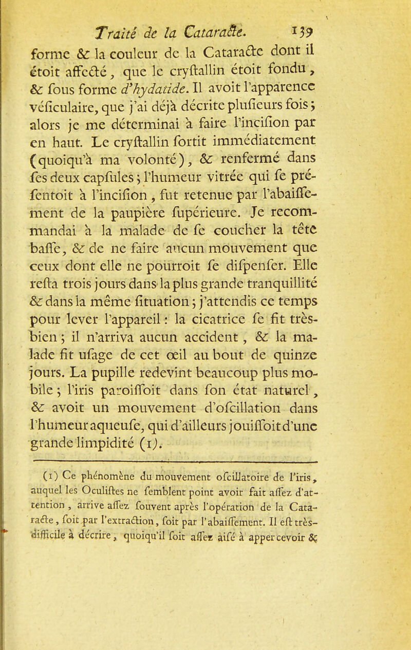forme & la couleur de la Cataracte dont il étoit affefté, que le cryftallin étoit fondu, & fous forme d'hydatide. Il avoit l'apparence véficulaire, que j'ai déjà décrite plufieurs fois ; alors je me déterminai à faire l'incifion par en haut. Le cryftallin fortit immédiatement (quoiqu'a ma volonté), Se renfermé dans fes deux capfules ; l'humeur vitrée qui fe pré- fentoit à l'incifion , fut retenue par l'abaiffe- ment de la paupière fupérieure. Je recom- mandai à la malade de fe coucher la tête baffe, &: de ne faire aucun mouvement que ceux dont elle ne pourroit fe difpenfer. Elle refta trois jours dans la plus grande tranquillité Se dans la même fituation ; j'attendis ce temps pour lever l'appareil : la cicatrice fe fit très- bien ; il n'arriva aucun accident, Se la ma- lade fît ufage de cet ceil au bout de quinze jours. La pupille redevint beaucoup plus mo- bile ; l'iris paroiffoit dans fon état naturel, Se avoit un mouvement d'ofcillation dans l'humeur aqueufe, qui d'ailleurs jouiffoitd'une grande limpidité (ij. (i) Ce phénomène du mouvement ofciilatoire de l'iris, auquel les Oculiftes ne femblent point avoir fait alTez d'at- tention , arrive aflez fouvent après l'opération de la Cata- racte , foie par l'extradion, foit par l'abaiuement. Il eft très- difficile à décrire, quoiqu'il foit afle* aifé à appercevoir 5ç