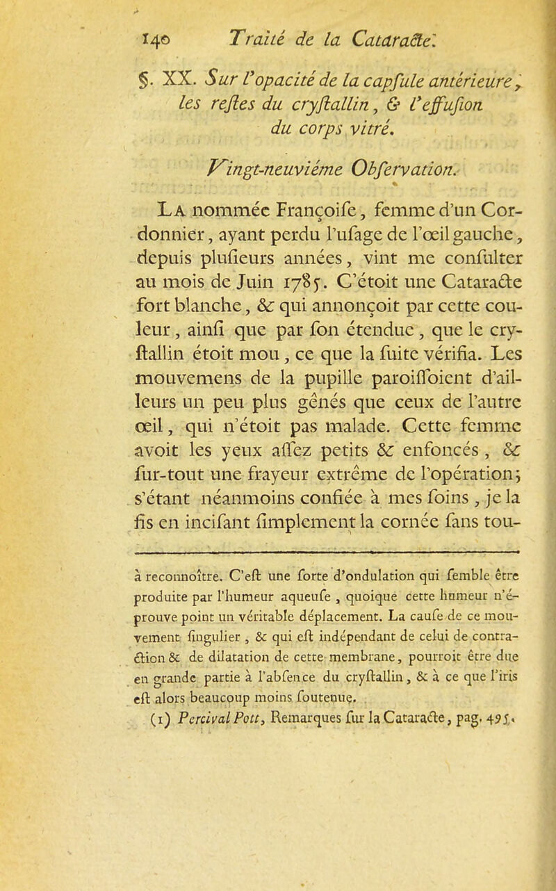 §. XX. Sur l'opacité de la capfule antérieure, les rejles du cryftallin, & l'effufion du corps vitré. Kingt-neuviéme Obfervation. La nommée Françoife, femme d'un Cor- donnier , ayant perdu l'ufage de l'œil gauche, depuis plufieurs années, vint me confiilter au mois de Juin 1785. C'étoit une Cataracte fort blanche, &c qui annonçoit par cette cou- leur , ainfl que par fon étendue, que le cry- ftallin étoit mou, ce que la fuite vérifia. Les mouvemens de la pupille paroifibient d'ail- leurs un peu plus gênés que ceux de l'autre œil, qui n'étoit pas malade. Cette femme avoit les yeux allez petits &: enfoncés , &c fur-tout une frayeur extrême de l'opération; s'étant néanmoins confiée à mes foins , je la fis en incifant Amplement la cornée fans tou- à reconnoître. C'effc une forte d'ondulation qui femble être produite par l'humeur aqueufe , quoique cette humeur n'é- prouve point un véritable déplacement. La caufe de ce mou- vement ftngulier , & qui eft indépendant de celui de contra- ction & de dilatation de cette membrane, pourroit être due en grande partie à I'abfence du cryftallin, & à ce que l'iris eft alors beaucoup moins foutenuç. . (1) PercivalPott, Remarques fur la Cataracte, pag. 49 j,