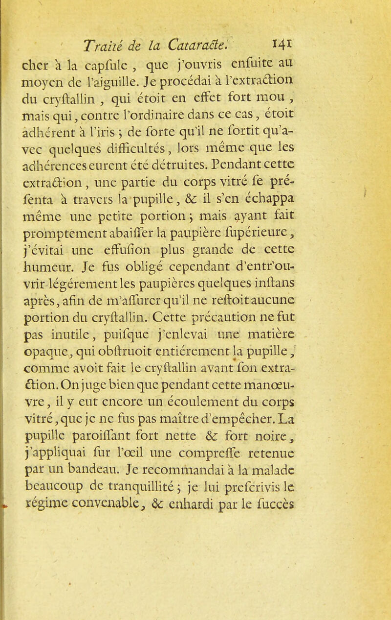 cher a la capfule , que j'ouvris enfuite au moyen de l'aiguille. Je procédai a l'extraction du cryftallin , qui étoit en effet fort mou , mais qui, contre l'ordinaire dans ce cas, étoit adhérent à l'iris ; de forte qu'il ne fortit qu'a- vec quelques difficultés, lors même que les adhérences eurent été détruites. Pendant cette extraction , une partie du corps vitré fe pré- fenta à travers la pupille, te il s'en échappa même une petite portion j mais ayant fait promptement abaiffer la paupière fupérieure, j'évitai une effufion plus grande de cette humeur. Je fus obligé cependant d'entr'ou- vrir légèrement les paupières quelques inftans après, afin de m'affurer qu'il ne reftoitaucune portion du cryftallin. Cette précaution ne fut pas inutile, puifque j'enlevai une matière opaque, qui obftruoit entièrement la pupille, comme avoit fait le cryftallin avant fon extra- ction. On juge bien que pendant cette manœu- vre , il y eut encore un écoulement du corps vitré, que je ne fus pas maître d'empêcher. La pupille paroiffant fort nette &; fort noire > j'appliquai fur l'œil une compreffe retenue par un bandeau. Je recommandai à la malade beaucoup de tranquillité \ je lui preferivis le régime convenable, te enhardi par le fuccès