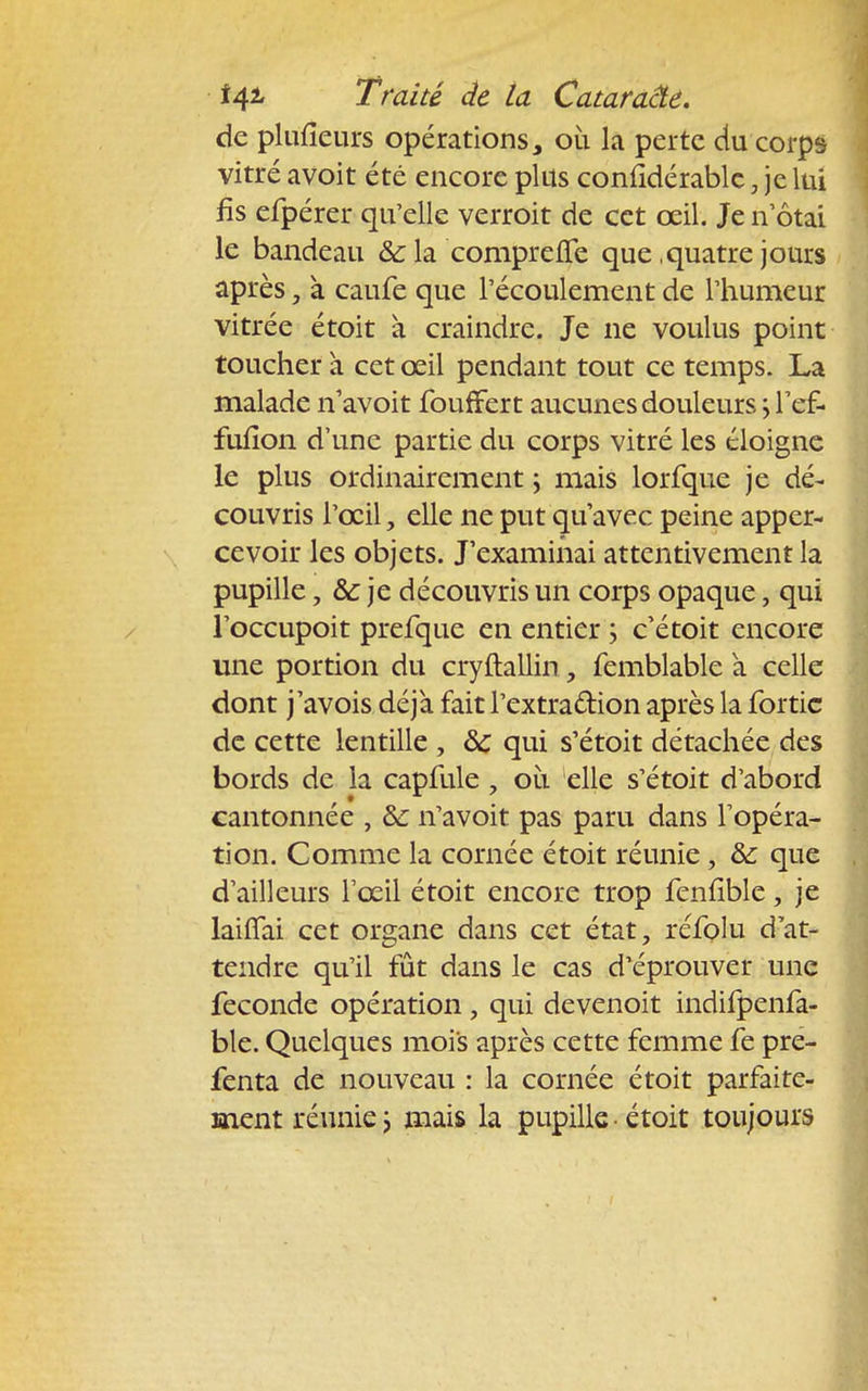 de plufieurs opérations, où la perte du corps vitré avoit été encore plus conlîdérablc, je lui lis efpérer qu'elle verroit de cet œil. Je n otai le bandeau & la compreffe que .quatre jours après, à caufe que l'écoulement de l'humeur vitrée étoit à craindre. Je ne voulus point toucher à cet œil pendant tout ce temps. La malade n'avoit fouffert aucunes douleurs \ l'ef- fufion d'une partie du corps vitré les éloigne le plus ordinairement \ mais lorfque je dé- couvris l'œil, elle ne put qu'avec peine apper- cevoir les objets. J'examinai attentivement la pupille, & je découvris un corps opaque, qui l'occupoit prefque en entier ; c'étoit encore une portion du cryftallin, femblable à celle dont j'avois déjà fait l'extraction après la fortic de cette lentille , de qui s'étoit détachée des bords de la capfule 7 où elle s'étoit d'abord cantonnée , ôc n'avoit pas paru dans l'opéra- tion. Comme la cornée étoit réunie , & que d'ailleurs l'œil étoit encore trop fenfible, je laiflfai cet organe dans cet état, réfolu d'at- tendre qu'il fût dans le cas d'éprouver une féconde opération, qui devenoit indifpenfa- ble. Quelques mois après cette femme fe pre- fenta de nouveau : la cornée étoit parfaite- ment réunie ; mais la pupille • étoit toujours