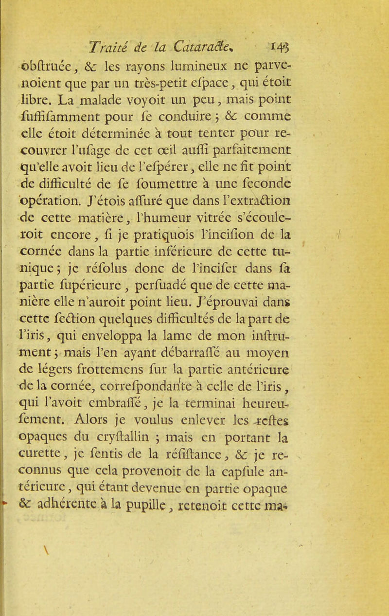 obftruée, &: les rayons lumineux ne parve- noient que par un très-petit efpace, qui étoit libre. La malade voyoit un peu 7 mais point fuffifamment pour le conduire ; ôc comme elle étoit déterminée à tout tenter pour re- couvrer l'ufage de cet œil aum* parfaitement qu'elle avoit lieu de Feipérer, elle ne fît point de difficulté de fe foumettre à une féconde opération. J'étois affuré que dans l'extraction de cette matière, l'humeur vitrée s'écoule- roit encore, fi je pratiquois l'incifion de la cornée dans la partie inférieure de cette tu- nique; je réfolus donc de l'incifer dans fa partie fupérieure , perfuadé que de cette ma- nière elle n'auroit point lieu. J'éprouvai dans cette fecrion quelques difficultés de la part de l'iris, qui enveloppa la lame de mon inftru- ment ; mais l'en ayant débarralTé au moyen de légers frottemens fur la partie antérieure de la cornée, correfpondante à celle de l'iris, qui lavoit embraffé, je la terminai heureu- fement. Alors je voulus enlever les -rcftes opaques du cryftallin ; mais en portant la curette, je fentis de la réfiftance, &: je re- connus que cela provenoit de la capfule an- térieure , qui étant devenue en partie opaque &: adhérente à la pupille retenoit cette ma* \