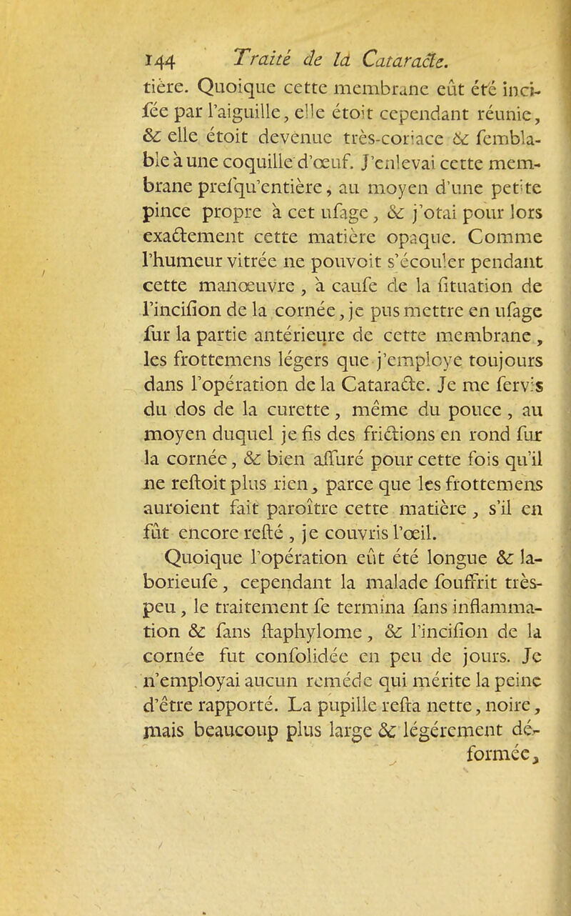 tière. Quoique cette membrane eût été inci- fée par l'aiguille, elle étoit cependant réunie, 8c elle étoit devenue très-coriace & fembla- ble aune coquille d'œuf. J'enlevai cette mem- brane prefqu'entière, au moyen d'une petite pince propre à cet ufage, & j'otai pour lors exactement cette matière opaque. Comme l'humeur vitrée ne pouvoit s'écouler pendant cette manœuvre , à caufe de la fituation de l'inciiion de la cornée, je pus mettre en ufage fur la partie antérieure de cette membrane , les frottemens légers que j'employe toujours dans l'opération de la Catara&e. Je me fervis du dos de la curette, même du pouce , au moyen duquel je fis des frictions en rond fur la cornée, & bien affuré pour cette fois qu'il ne reftoitplus rien, parce que les frottemens auroient fait paroître cette matière, s'il en fût encore refté , je couvris l'œil. Quoique l'opération eût été longue & la- borieufe, cependant la malade fouffrit très- peu , le traitement fe termina fans inflamma- tion & fans ftaphylome, & l'incifion de la cornée fut confolidée en peu de jours. Je n'employai aucun remède qui mérite la peine d'être rapporté. La pupille refta nette, noire, niais beaucoup plus large ôc légèrement dé- formée,