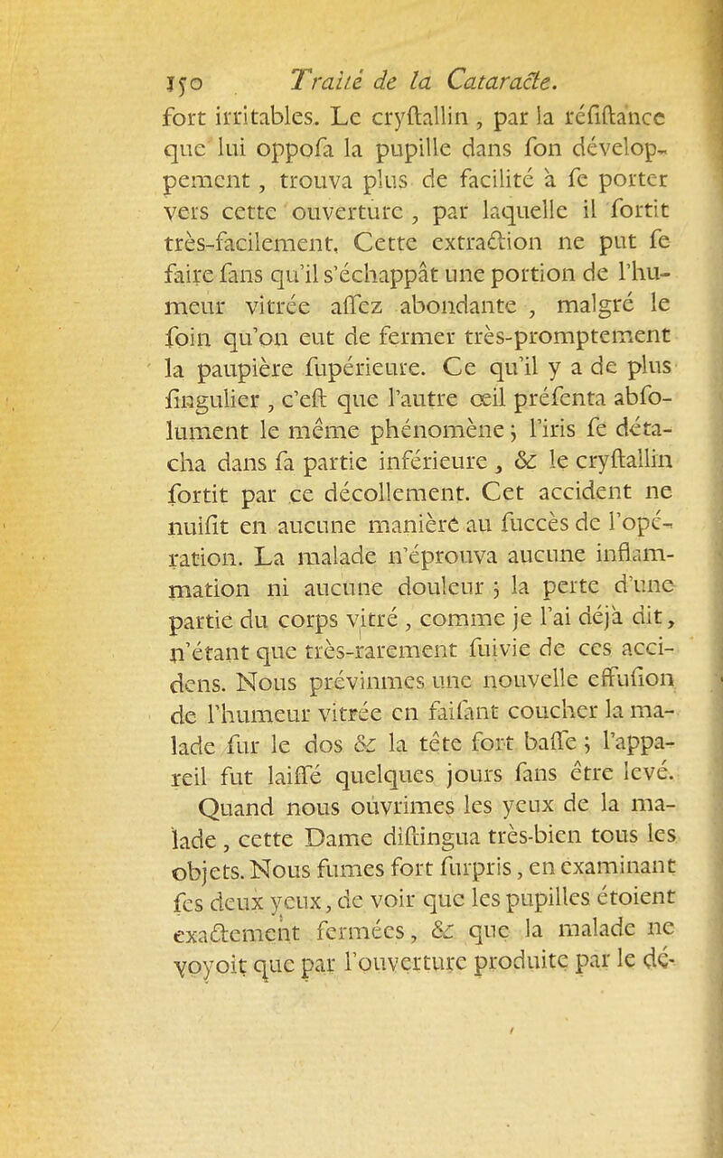 fort irritables. Le cryftallin , par la réfiftance que lui oppofa la pupille dans fon dévelop- pement , trouva plus de facilité à fc porter vers cette ouverture , par laquelle il fortit très-facilement, Cette extraction ne put fe faire fins qu'il s'échappât une portion de l'hu- meur vitrée aifez abondante , malgré le foin qu'on eut de fermer très-promptement la paupière fupérieure. Ce qu'il y a de plus fingulier , c'eft que l'autre œil préfenta abfo- lument le même phénomène \ l'iris fe déta- cha dans fa partie inférieure , &: le cryftallin fortit par ce décollement. Cet accident ne nuiiit en aucune manière au fuccès de l'opé- ration. La malade îVéprouva aucune inflam- mation ni aucune douleur ; la perte d'une partie du corps vitré , comme je l'ai déjà dit, n'étant que très-rarement fuivie de ces acci- dens. Nous prévînmes une nouvelle effufion de l'humeur vitrée en failant coucher la ma- lade fur le dos & la tête fort baffe ; l'appa- reil fut laiifé quelques jours fans être levé. Quand nous oùvrimes les yeux de la ma- lade , cette Dame difringua très-bien tous les objets. Nous fumes fort furpris, en examinant fes deux yeux, de voir que les pupilles étoient exactement fermées, &c que la malade ne ypyoit que par l'ouverture produite par le dé-