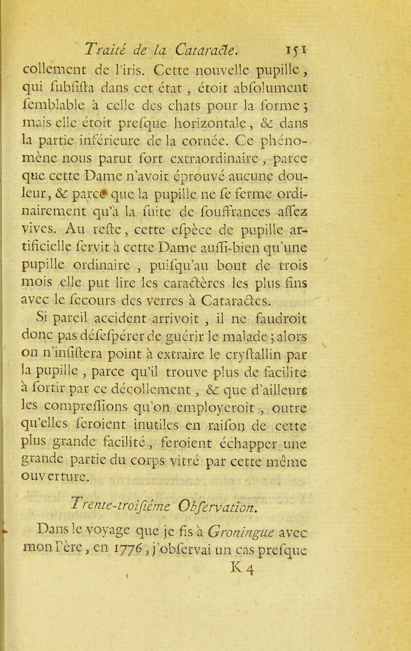 collcmcnt de l'iris. Cette nouvelle pupille, qui fubfifta dans cet état , étoit abfolument femblablc à celle des chats pour la forme ; mais elle étoit prefque horizontale, & dans la partie inférieure de la cornée. Ce phéno- mène nous parut fort extraordinaire, parce que cette Dame n'avoir éprouvé aucune dou- leur, & parc<? que la pupille ne fe ferme ordi- nairement qu'a la fuite de fouffrances affez vives. Au refte, cette efpèce de pupille ar- tificielle fervit à cette Dame aufïî-bien qu'une pupille ordinaire , puifqu'au bout de trois mois elle put lire les cara&èrcs les plus fins avec le fecours des verres à Cataractes. Si pareil accident arrivoit , il ne faudrait donc pas défefpérer de guérir le malade ; alors on n'infiftera point à extraire le cryftallin par la pupille , parce qu'il trouve plus de facilite à fortir par ce décollement, ôc que d'ailleure les comprenions qu'on employeroit , outre qu'elles feroient inutiles en raifon de cette plus grande facilité , feroient échapper une grande partie du corps vitré par cette même ouverture. Trente-troifiéme Obfervation. Dans le voyage que je fis à Groningue avec mon Père, en 1776, j'obfervai un cas prefque K4