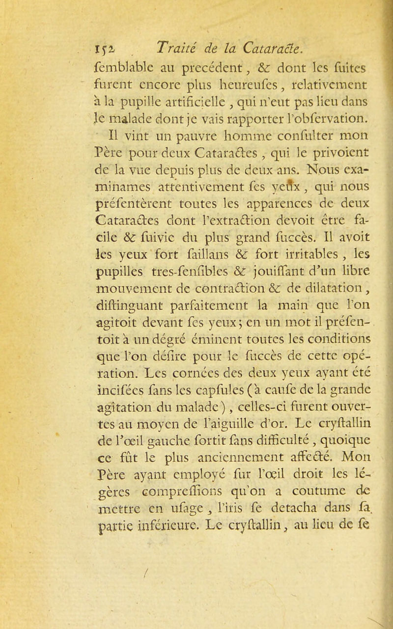 femblable au précédent, & dont les fuites furent encore plus heureufes, relativement à la pupille artificielle , qui n'eut pas lieu dans le malade dont je vais rapporter l'obfervation. Il vint un pauvre homme confulter mon Père pour deux Catara&es , qui le privoient de la vue depuis plus de deux ans. Nous exa- minâmes attentivement fes yeux , qui nous préfentèrent toutes les apparences de deux Catara&es dont l'extraction de voit être fa- cile & fuivie du plus grand fuccès. Il avoit les yeux fort faillans Se fort irritables , les pupilles tres-fenfibles &: jouifTant d'un libre mouvement de contraction & de dilatation , diftinguant parfaitement la main que Ton agitoit devant fes yeux ; en un mot il préfen- toit à un déçré éminent toutes les conditions que l'on délire pour le fuccès de cette opé- ration. Les cornées des deux yeux ayant été incifées fans les capfules (a caufe de la grande agitation du malade), celles-ci furent ouver- tes au moyen de l'aiguille d'or. Le cryftallin de l'œil gauche fortit fans difficulté , quoique ce fût le plus anciennement affe&é. Mon Père ayant employé fur l'oeil droit les lé- gères comprenions qu'on a coutume de mettre en ufage 3 l'iris fe détacha dans fâ. partie inférieure. Le cryftallin, au lieu de fe /