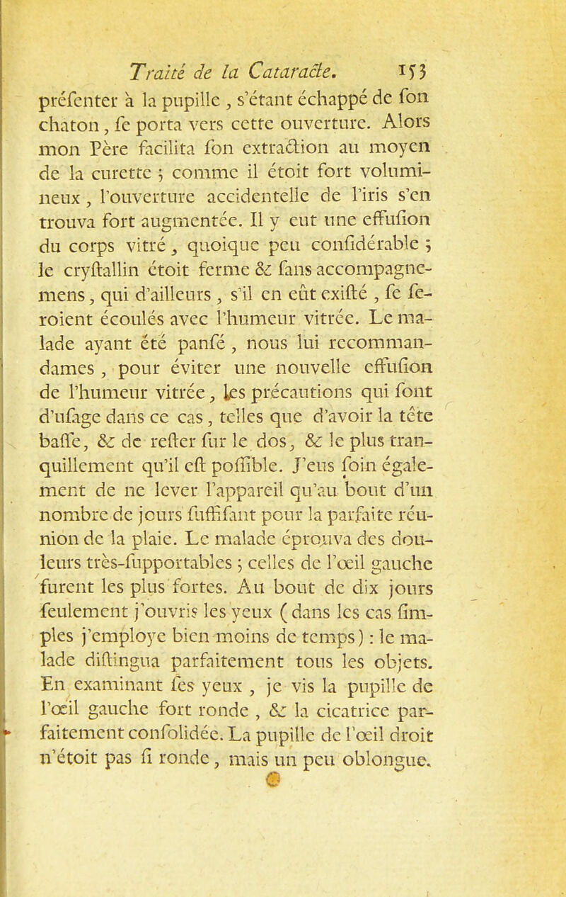 préfcnter a la pupille , s étant échappé de fon chaton, fe porta vers cette ouverture. Alors mon Père facilita fon extraction au moyen de la curette 5 comme il étoit fort volumi- neux , l'ouverture accidentelle de l'iris s'en trouva fort augmentée. Il y eut une effulion du corps vitré y quoique peu confidérable 5 le cryftallin étoit ferme Se fans accompagne- mens, qui d'ailleurs 5 s'il en eût exifté , fe fe- roient écoulés avec l'humeur vitrée. Le ma- lade ayant été panfé , nous lui recomman- dâmes , pour éviter une nouvelle errufion de l'humeur vitrée, les précautions qui font d'ufige dans ce cas, telles que d'avoir la tête baffe, &: de refter fur le dos, & le plus tran- quillement qu'il eft pofîible. J'eus foin égale- ment de ne lever l'appareil qu'au bout d'un nombre de jours mffîfant pour la parfaite réu- nion de la plaie. Le malade éprouva des dou- leurs très-fupportables ; celles de l'oeil gauche furent les plus fortes. Au bout de dix jours feulement j'ouvris les yeux (dans les cas {im- pies j'employe bien moins de temps) : le ma- lade diftingua parfaitement tous les objets. En examinant fes yeux , je vis la pupille de l'œil gauche fort ronde , &: la cicatrice par- faitement confolidée. La pupille de l'œil droit n'étoit pas fi ronde, mais un peu oblongue.