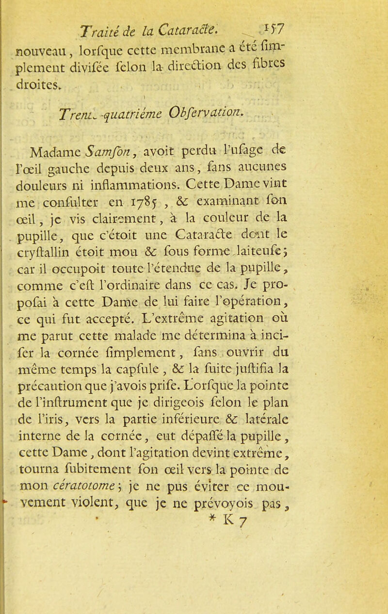 nouveau, lorfque cette membrane a été fim- plement divifée félon la dire&ion des fibres droites. 1 Trente -quatrième Obfervation. Madame Samfort, avoit perdu l'ufage de l'œil gauche depuis deux ans, fans aucunes douleurs ni inflammations. Cette Dame vint me confulter en 1785 , &; examinant fou œil, je vis clairement, à la couleur de la pupille, que c'était une Catatafte dont le cryftallin étoit mou ôc fous forme Jaiteufe; car il occupoit toute l'étendue de la pupille, comme c'eft l'ordinaire dans ce cas. Je pro- pofai à cette Dame de lui faire l'opération, ce qui fut accepté. L'extrême agitation où me parut cette malade me détermina à inci- fer la cornée Amplement, fans ouvrir du même temps la capfule , &: la fuite juftifia la précaution que j'avois prife. Lorfque la pointe de l'inftrument que je dirigeois félon le plan de l'iris, vers la partie inférieure & latérale interne de la cornée, eut dépafféla pupille, cette Dame, dont l'agitation devint extrême, tourna fubitement fon œil vers la pointe de mon cératotome j je ne pus éviter ce mou- vement violent, que je ne prévoyois pas, * K 7