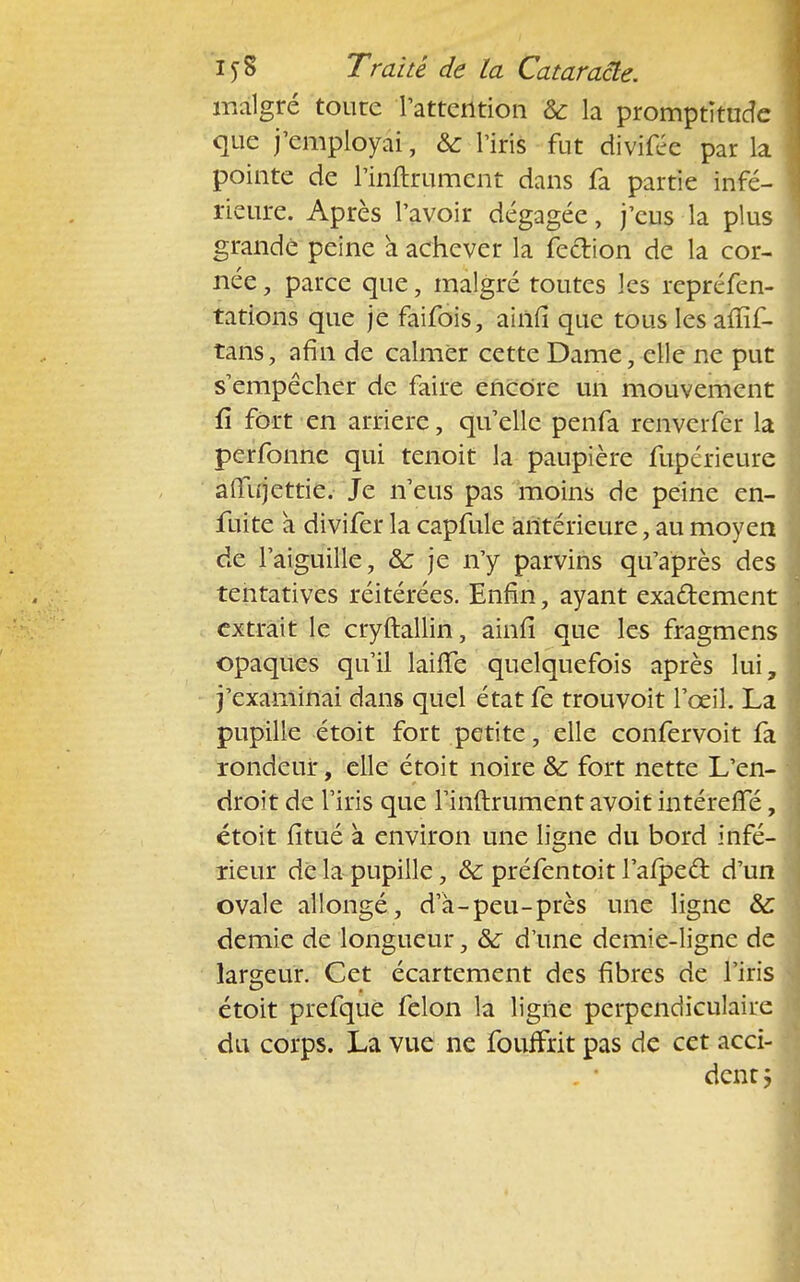 malgré toute l'attention & la promptitude que j'employai, & l'iris fut divifée par la pointe de l'inftrument dans fa partie infé- rieure. Après l'avoir dégagée, j'eus la plus grande peine a achever la fe&ion de la cor- née , parce que, malgré toutes les repréfen- tations que je faifois, ainfî que tous les affif- tans, afin de calmer cette Dame, elle ne put s'empêcher de faire encore un mouvement û fort en arrière, qu'elle penfa renvcrfer la perfonne qui tenoit la paupière fupérieure aflujettie. Je n'eus pas moins de peine en- fuite a divifer la capfule antérieure, au moyen de l'aiguille, & je n'y parvins qu'après des tentatives réitérées. Enfin, ayant exactement extrait le cryftallin, ainn* que les fragmens opaques qu'il laifle quelquefois après lui j'examinai dans quel état fe trouvoit l'oeil. La pupille étoit fort petite, elle confervoit fa rondeur, elle étoit noire &: fort nette L'en- droit de l'iris que l'inftrument avoit intérefle étoit fitué a environ une ligne du bord infé- rieur de la pupille, & préfentoit l'aipeâ: d'un ovale allongé, d'à-peu-près une ligne &: demie de longueur, &r d'une demie-ligne de largeur. Cet écartement des fibres de l'iris étoit prefque félon la ligne perpendiculaire du corps. La vue ne fouffrit pas de cet acci- dent ;