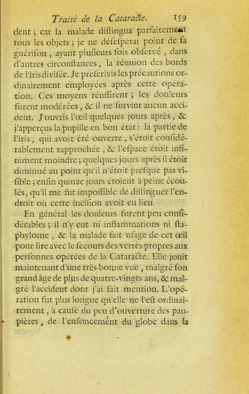 dent ; car la malade diftingua parfaitement tous les objets ; je ne défefpérai point de fa guérilbn , ayant plufieurs fois obfcrvé , dans d'autres circonftances, la réunion des bords de l'iris divifée. Je preferivis les précautions or- dinairement employées après cette opéra- tion. Ces moyens réufïîrent ; les douleurs furent modérées, ôc il ne furvint aucun acci- dent. J'ouvris l'œil quelques jours après, &: j'apperçus la pupille en bon état : la partie de l'iris, qui avoit été ouverte , s'étoit confidé- rablcment rapprochée , & l'efpace étoit infi- niment moindre; quelques jours après il étoit diminué au point qu'il n'étoit prefquc pas vi- lible ; enfin quinze jours étoient à peine écou- lés, qu'il me fut impoffible de diftinguer l'en- droit où cette incifion avoit eu lieu. En général les douleurs furent peu conii- dérables ; il n'y eut ni inflammations ni fta- phylome , & la malade fait ufage de cet œil pour lire avec le fecours des verres propres aux perfonnes opérées de la Cataratle. Elle jouit maintenant d'une très-bonne vue 3 malgré fon grand âge de plus de quatre-vingts ans, ôc mal- gré l'accident dont j'ai fait mention. L'opé- ration fut plus longue qu'elle ne l'eft ordinai- rement , à caufe du peu d'ouverture des pau- pières , de l'enfoncement du globe dans la )