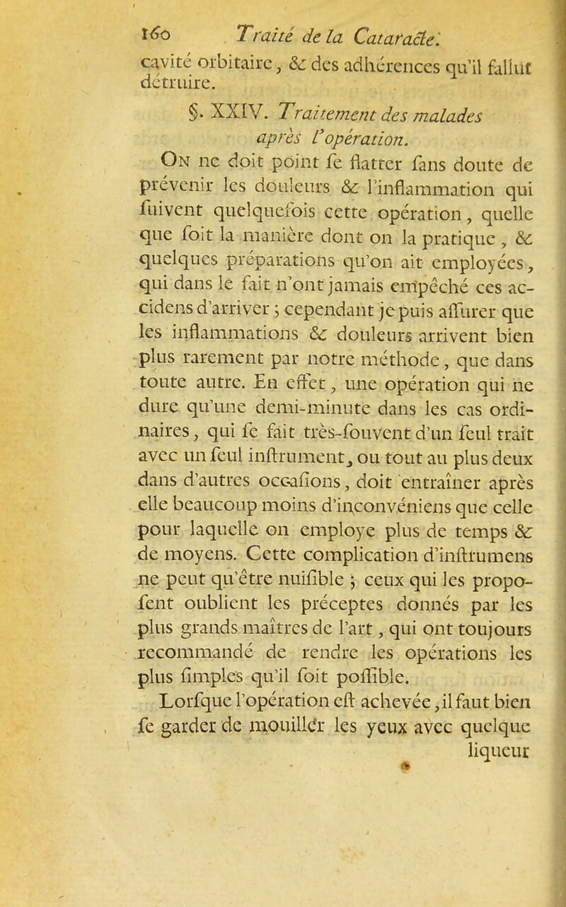 cavité orbitairc, &des adhérences qu'il fallut détruire. §. XXIV. Traitement des malades après L'opération. On ne doit point fe flatter fans doute de prévenir les douleurs &c l'inflammation qui fuivent quelquefois cette opération, quelle que foit la manière dont on la pratique, & quelques préparations qu'on ait employées, qui dans le fait n'ont jamais empêché ces ac- cidens d'arriver ; cependant je puis affiner que les inflammations & douleurs arrivent bien plus rarement par notre méthode, que dans toute autre. En effet, une opération qui ne dure qu'une demi-minute dans les cas ordi- naires, qui fe fait très-fouvent d'un feul trait avec un feul inftrument3 ou tout au plus deux dans d'autres occafions, doit entraîner après elle beaucoup moins d'inconvéniens que celle pour laquelle on employé plus de temps & de moyens. Cette complication d'inftrumens ne peut qu'être nuifible ; ceux qui les propo- fent oublient les préceptes donnés par les plus grands maîtres de l'art, qui ont toujours recommandé de rendre les opérations les plus (impies qu'il foit polîîble. Lorfque l'opération eft achevée, il faut bien fe garder de mouiller les yeux avec quelque liqueur