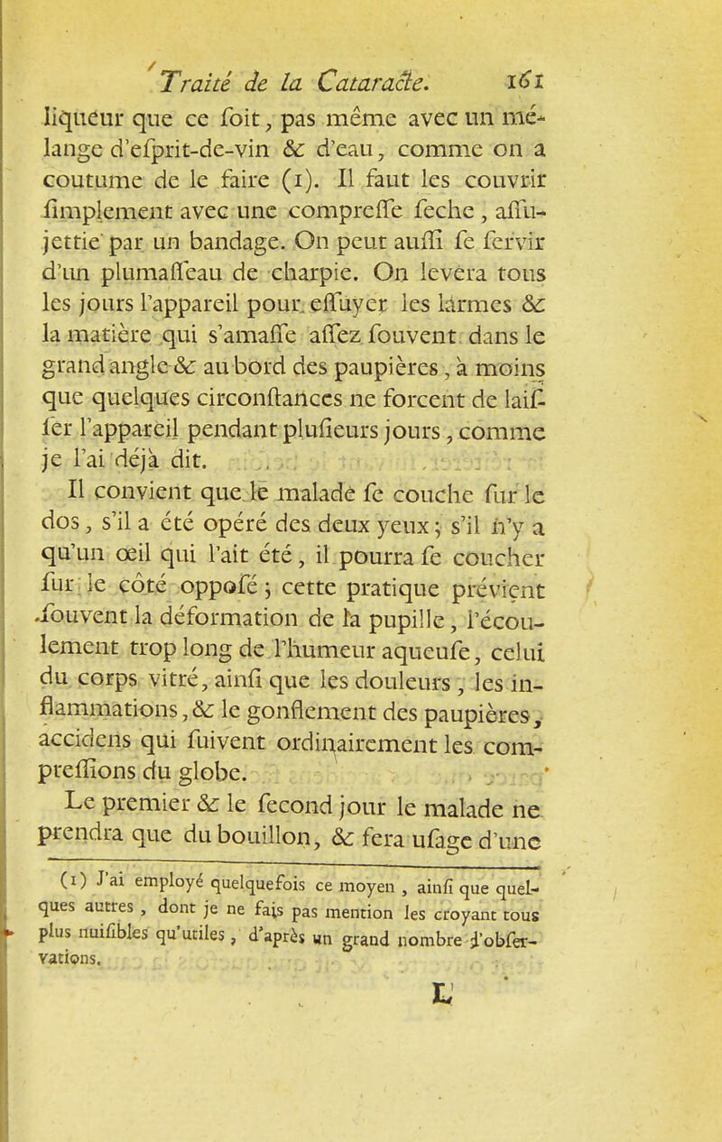 liqueur que ce foit, pas même avec un mé- lange d'efprit-de-vin & d'eau, comme on a coutume de le faire (i). Il faut les couvrir .Amplement avec une compreffe feche , afiii- jettie' par un bandage. On peut auiîi fe fervir d'un plumafleau de charpie. On lèvera tous les jours l'appareil pour, eftuyer les làrmes &c la matière qui s'amaffe affez. fouvent. dans le grand angle & au bord des paupières, à moins que quelques circonftanccs ne forcent de laili fer l'appareil pendant plufieurs jours, comme je l'ai déjà dit. Il convient que le malade fe couche fur le dos, s'il a été opéré des deux yeux ; s'il n'y a qu'un œil qui l'ait été, il pourra fe coucher fur le côté oppofé ; cette pratique prévient •fouvent la déformation de la pupille, l'écou- lement trop long de l'humeur aqueufe, celui du corps vitré, ainfi que les douleurs, les in- flammations, & le gonflement des paupières, accidens qui fui vent ordinairement les com- prenions du globe. Le premier & le fécond jour le malade ne prendra que du bouillon, & fera ufage d'une (i) J'ai employé quelquefois ce moyen , ainfi que quel- ques autres , dont je ne fais pas mention les croyant tous plus nuifibles qu'utiles, d'après itn grand nombre iobfer- vations. L