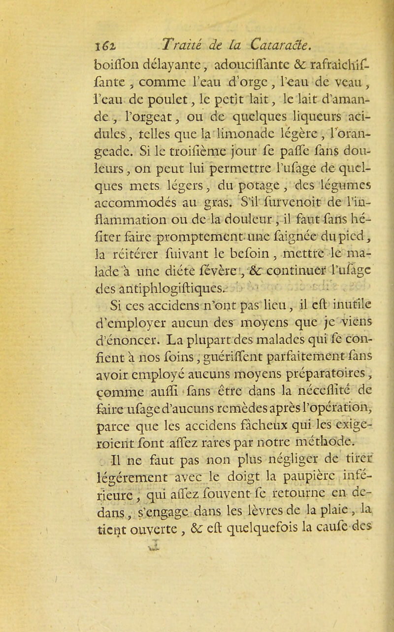 boifîbn délayante, adouciffante & rafraichif. fantc ? comme l'eau d'orge , l'eau de veau, l'eau de poulet, le petit lait , le lait d'aman- de , l'orgeat, ou de quelques liqueurs aci- dulés , telles que la limonade légère , l'oran- geade. Si le troifième jour fe palfe fans dou- leurs , on peut lui permettre l'ufage de quel- ques mets légers, du potage, des légumes accommodés au gras. S'il furvenoit de l'in- flammation ou de la douleur , il faut fans hé- fîter faire promptement une faignée du pied la réitérer fuivant le befoin , mettre le ma- lade à une diète févère y& continuer l'ufage des antiphlogiftiques. Si ces accidens n'ont pas lieu, il eft inutile d'employer aucun des moyens que je viens d'énoncer. La plupart des malades qui fe con- fient a nos foins, guérilfent parfaitement fans avoir employé aucuns moyens préparatoires, comme auffi fans être dans la néceflité de faire ufage d'aucuns remèdes après l'opération, parce que les accidens fâcheux qui les exige- aient font alTez rares par notre méthode. Il ne faut pas non plus négliger de tirer légèrement avec le doigt la paupière infé- rieure , qui aiTez fouvent fe retourne en de- dans, s'engage dans les lèvres de la plaie , la tient ouverte , &: eft quelquefois la caufe des