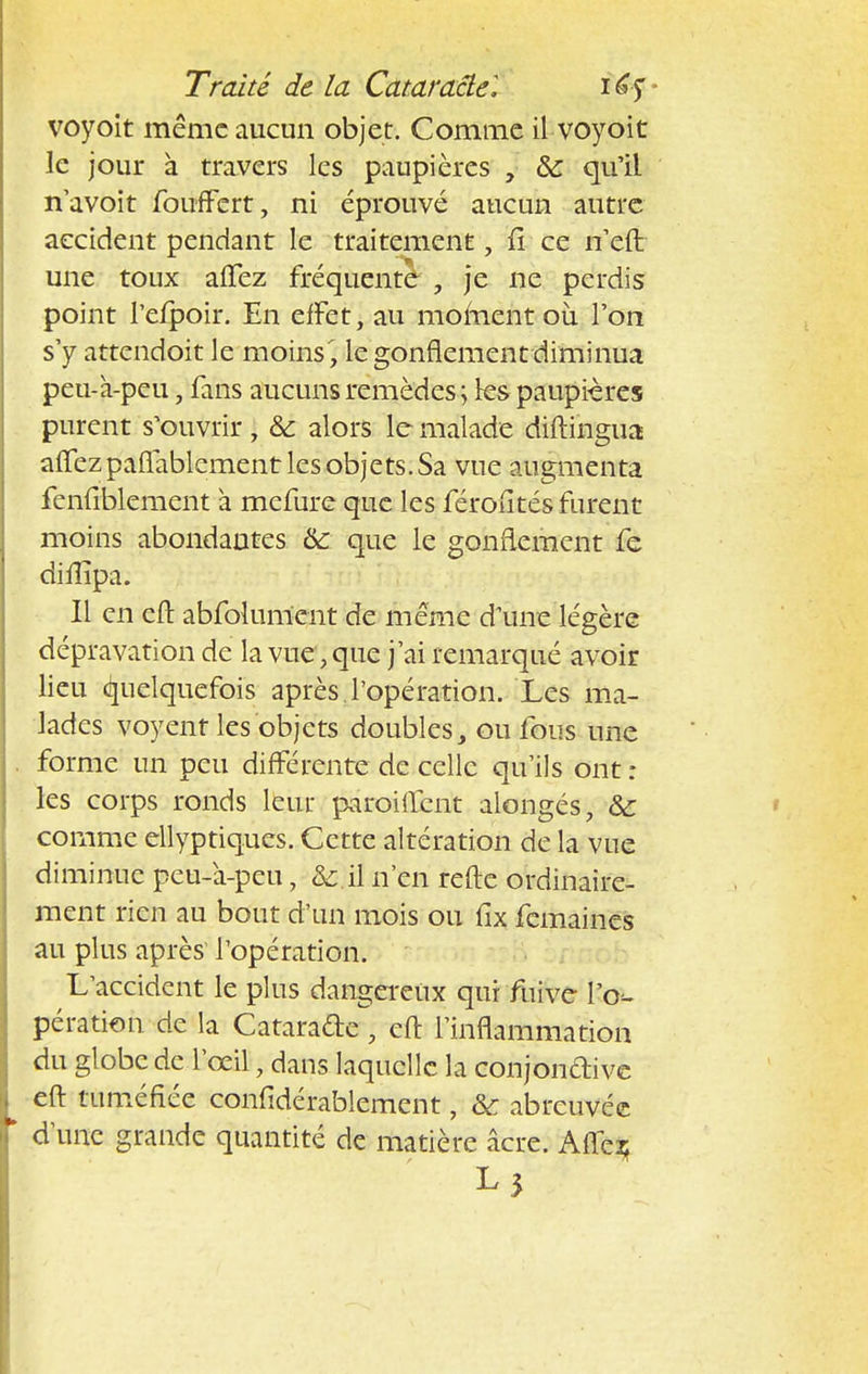 voyoit même aucun objet. Comme il voyoit le jour à travers les paupières , ôc qu'il n'avoit foufFert, ni éprouvé aucun autre accident pendant le traitement, fi ce n'eft une toux affez fréquente , je ne perdis point Tefpoir. En effet, au moment où l'on s'y attendoit le moins', le gonflement diminua peu-à-peu, fans aucuns remèdes ; ks paupières purent s'ouvrir, & alors le malade diftihgua affez paflablement les objets. Sa vue augmenta fenfiblement à mefure que les férofités furent moins abondantes & que le gonflement fe difîîpa. Il en eft abfolument de même d'une légère dépravation de la vue, que j'ai remarqué avoir lieu Quelquefois après l'opération. Les ma- lades voyent les objets doublesy ou fous une forme un peu différente de celle qu'ils ont : les corps ronds leur paroiftent alongés, &: comme ellyptiques. Cette altération de la vue diminue peu-a-peu, & il n'en refte ordinaire- ment rien au bout d'un mois ou fîx femaines au plus après1 l'opération. L'accident le plus dangereux qui fuive l'o*. pération de la Catarade eft l'inflammation du globe de l'œil, dans laquelle la conjondive eft tuméfiée confidérablement, & abreuvée d'une grande quantité de matière acre. Affeî