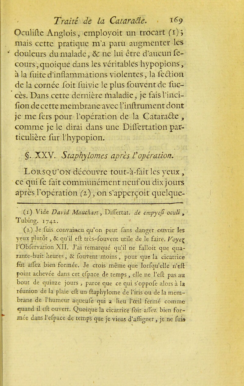 Octilifte Anglois, cmployoit un trocart Ci); mais cette pratique m'a paru augmenter les douleurs du malade, &: ne lui être d'aucun fe- cours, quoique dans les véritables hypopions, à la fuite d'inflammations violentes, la fection de la cornée foit fuivie le plus fouvent de fuc- cès. Dans cette dernière maladie, je faisl'inci- fîon de cette membrane avec l'inftrument dont je me fers pour l'opération de la Cataraëte , comme je le dirai dans une Differtation par- ticulière fur l'hypopion. §. XXV. Staphylomes après l'opération. Lorsqu'on découvre tout-à-fait les yeux , ce quife fait communément neuf ou dix jours après l'opération (z), on s'apperçoit quelque- (i) Vide David Maiichart, Difîertat. de empycfi oeuîi , Tubing. 1742.. (z) Je fuis convaincu qu'on peut fans danger ouvrir les yeux plutôt, & qu'il eft très-fouvent utile de le faire. Voye^ TObfervation XII. J'ai remarqué qu'il ne falloit que qua- rante-huit heures, & fouvent moins, pour que la cicatrice fût affez bien formée. Je crois même que lorfqu'elle n'eft point acheve'e dans cet efpace de temps , elle ne l'eft pas au bout de quinze jours , parce que ce qui s'oppofe alors à la réunion de la plaie eft un ftaphylome de l'iris ou de la mem- brane de l'humeur aqueufe qui a lieu l'œil fermé comme quand il eft ouvert. Quoique la cicatrice foit afîez bien for- mée dans l'efpace de temps que je viens d'affigner, je ne fui»