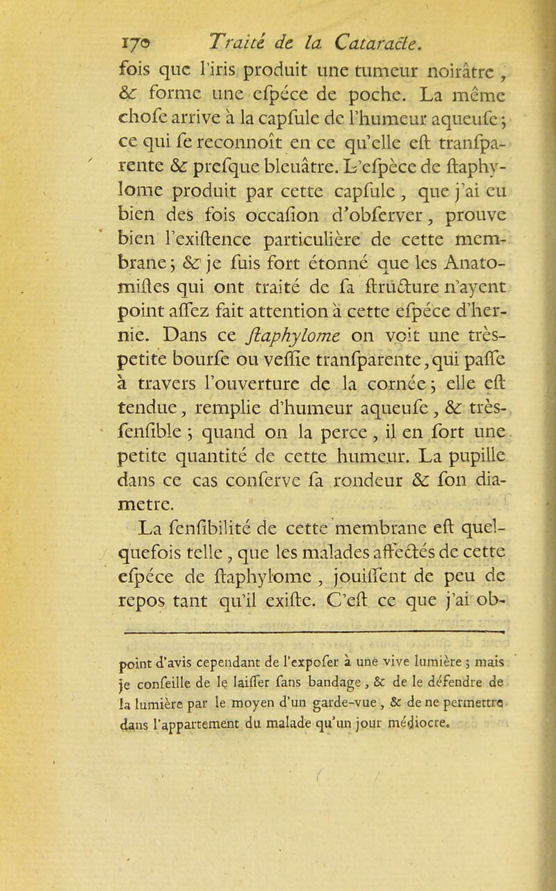 fois que l'iris produit une tumeur noirâtre , 8c forme une efpéce de poche. La même chofe arrive à la capfule de l'humeur aqueufe ; ce qui fe reconnoît en ce qu elle eft tranfpa- rente & prefque bleuâtre. L'efpèce de ftaphy- lome produit par cette capfule , que j'ai eu bien des fois occafion d'obferver, prouve bien rexiftence particulière de cette mem- brane ; &: je fuis fort étonné que les Anato- miftes qui ont traité de fa ftrù&ure n'ayent point alTez fait attention a cette efpéce d'her- nie. Dans ce Jlaphylome on voit une très- petite bourfe ou veflîe tranfparente,qui paffe à travers l'ouverture de la cornée; elle eft tendue, remplie d'humeur aqueufe, & très- fenfîble ; quand on la perce , il en fort une petite quantité de cette humeur. La pupille dans ce cas conferve fa rondeur &: fon dia- mètre. La fenlibilité de cette membrane eft quel- quefois telle, que les malades afteétés de cette efpéce de ftaphylome , jouuTent de peu de repos tant qu'il exifte. C'eft ce que j'ai ob- point d'avis cependant de l'expofer à une vive lumière ; mais Je confeille de le laifler fans bandage, & de le défendre de la lumière par le moyen d'un garde-vue, & de ne permettre dans l'appartement du malade qu'un jour médiocre.