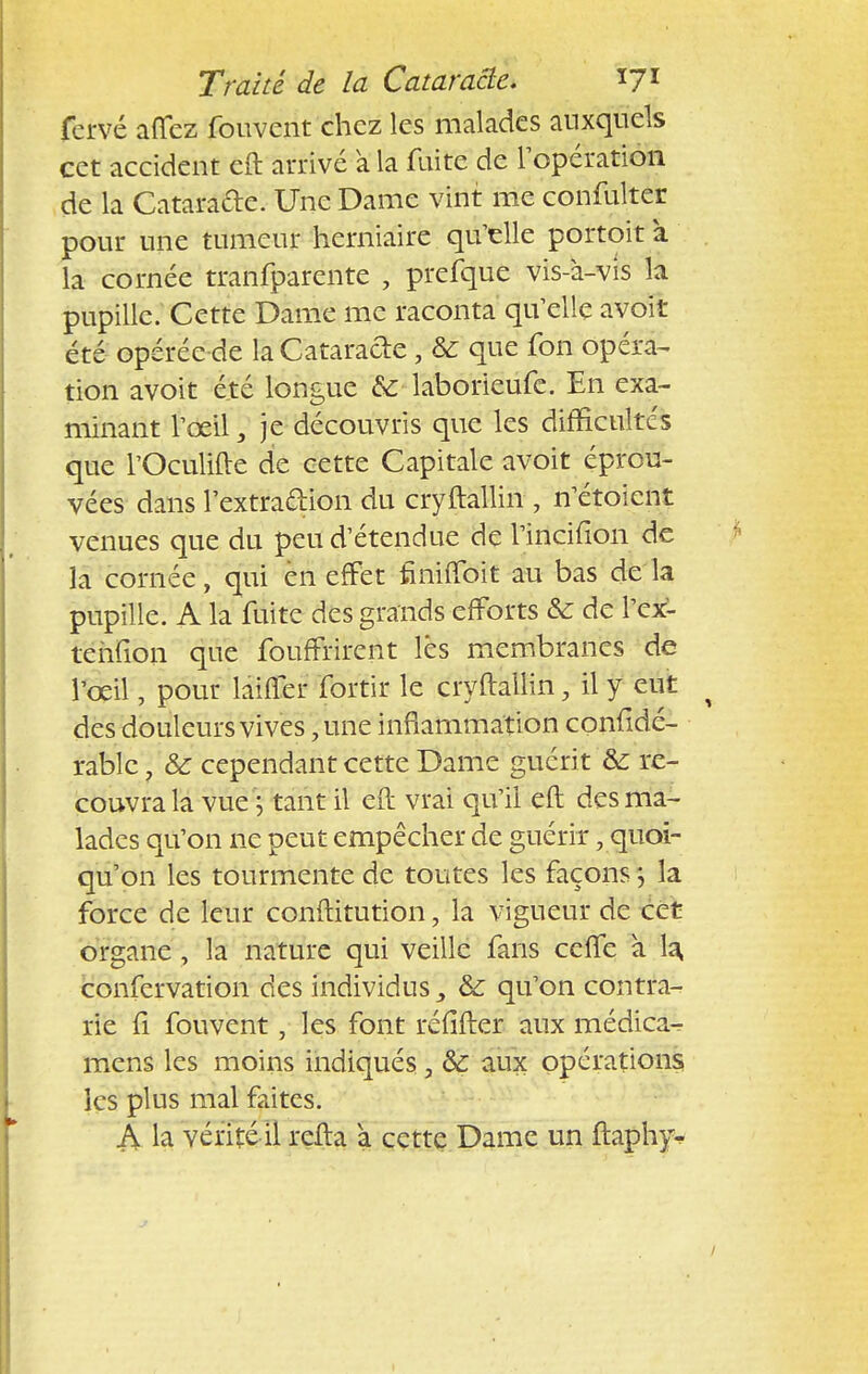 fervé aflez fouvent chez les malades auxquels cet accident cft arrivé a la fuite de l'opération de la Catarade. Une Dame vint me confulter pour une tumeur herniaire qu'elle portoit à la cornée tranfparente , prefque vis-à-vis la pupille. Cette Dame me raconta qu'elle avoir été opérée de la Cataracte , & que fon opéra- tion avoit été longue de laborieufe. En exa- minant l'œil, je découvris que les difficultés que l'Oculiftc de cette Capitale avoit éprou- vées dans l'extraction du cryftallin , n'étoient venues que du peu d'étendue de l'incifion de la cornée, qui en effet finifloit au bas de la pupille. A la fuite des grands efforts & de l'cx- tehfion que fournirent lés membranes de l'oeil, pour laiffer fortir le cryftallin, il y eut des douleurs vives, une inflammation confidé- rablc \ ôc cependant cette Dame guéri t & re- couvra la vue \ tant il eft vrai qu'il eft des ma- lades qu'on ne peut empêcher de guérir, quoi- qu'on les tourmente de toutes les façons 5 la force de leur conftitution, la vigueur de cet organe, la nature qui veille fans cette à la confervation des individus \ & qu'on contra- rie fi fouvent, les font réfiitèr aux médica- mens les moins indiqués, & aux opérations les plus mal faites. S la vérité il refta a cette Dame un ftaphy-