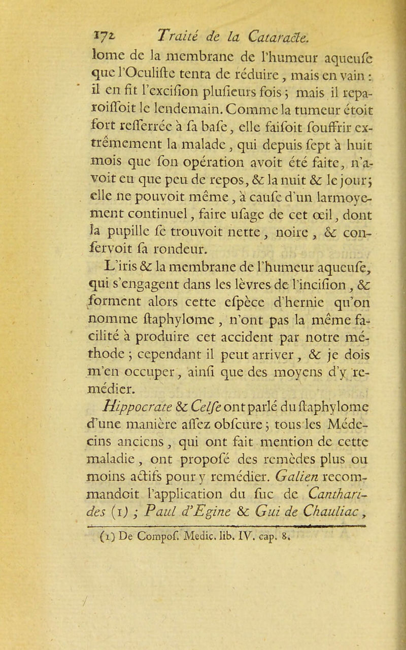 lome de la membrane de l'humeur aqueufc que l'Oculifte tenta de réduire, mais en vain : il en fit Texcifion plufieurs fois ; mais il repa- roififoit le lendemain. Comme la tumeur étoit fort refferrée a fa bafe, elle faifoit fouffrir ex- trêmement la malade, qui depuis fept a huit mois que fon opération avoit été faite, n'a- voit eu que peu de repos, &: la nuit Se le jour ; elle ne pouvoit même, a caufe d'un larmoye- ment continuel, faire ufage de cet œil, dont îa pupille fe trouvoit nette, noire , Se con- fervoit fa rondeur. L'iris Se la membrane de l'humeur aqueufe, qui s'engagent dans les lèvres de l'incifion, Se forment alors cette efpèce d'hernie qu'on nomme ftaphylome , n'ont pas la même fa- cilité à produire cet accident par notre mé- thode ; cependant il peut arriver, Se je dois m'en occuper, ainfi que des moyens d'y re- médier. Hippocrate Se Celfe ont parlé du ftaphylome d'une manière affez obfcure ; tous les Méde- cins anciens, qui ont fait mention de cette maladie, ont propofé des remèdes plus ou moins actifs pour y remédier. Galien recom- mandoit l'application du fuc de Canthari- des (i) ; Paul d'Egine Se Gui de Chauliac, (i) De Compof. Medic. lib. IV. cap. &.
