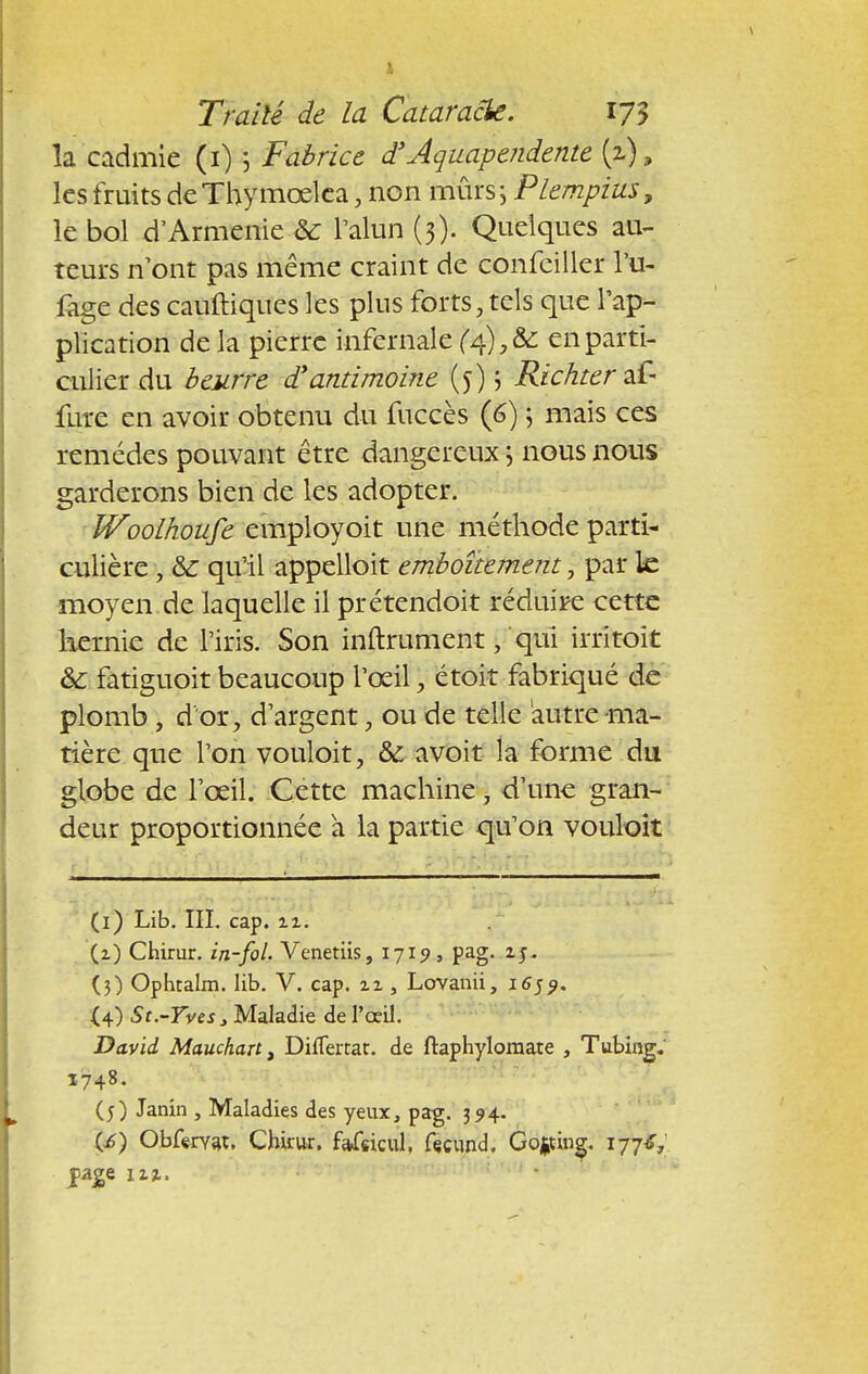 la cadmie (i) ; Fabrice d'Aquapendente {z), les fruits de Thy moelca, non mûrs ; Plempius, le bol d'Arménie & l'alun (3). Quelques au- teurs n'ont pas même craint de confeiller Yé- fage des cauftiques les plus forts, tels que l'ap- plication de la pierre infernale (4),& en parti- culier du beurre d'antimoine (5) ; Richtertâ- fure en avoir obtenu du fuccès (6) ; mais ces remèdes pouvant être dangereux ; nous nous garderons bien de les adopter. IVoolhoufe employoit une méthode parti- culière , &: qu'il appelloit emboîtement, par le moyen de laquelle il prétendoit réduire cette hernie de l'iris. Son inftrument, qui irritoit & fatiguoit beaucoup l'œil, étoit fabriqué de plomb, d'or, d'argent, ou de telle autre ma- tière que l'on vouloit, & a voit la forme du globe de l'œil. Cette machine, d'une gran- deur proportionnée a la partie qu'on vouloit (1) Lib. III. cap. ix. (1) Chirur. in-fol. Venetiis, 1719, pag. ij- (3) Ophtalm. lib. V. cap. xi , Lovanii, 1659. (4) St.-Yves, Maladie de l'œil. David Mauchant Diflertat. de ftaphylomate , Tubing. 1748. (5) Janin , Maladies des yeux, pag. 394. (i>) Obfervat. Chkur. fafeicul. fecund. Gotfing. 177*, ^age izz.