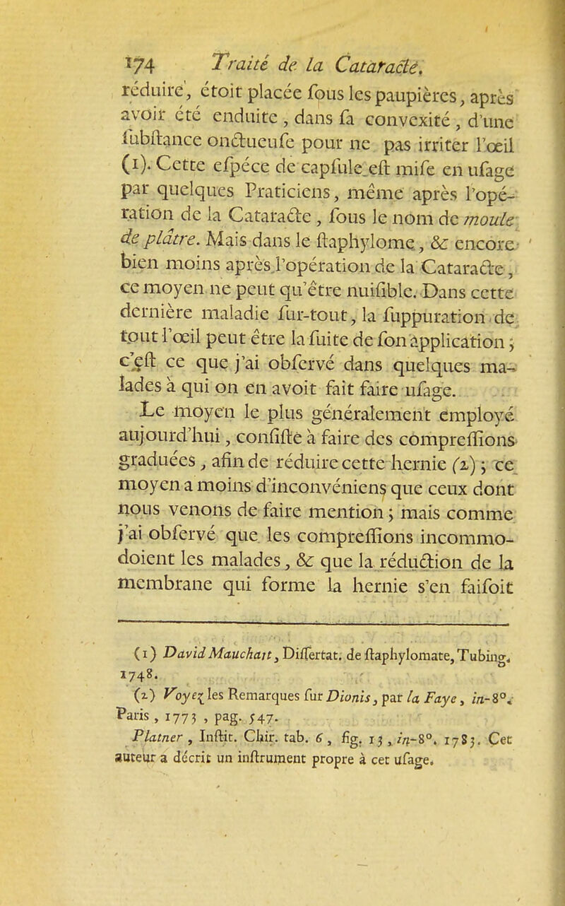 réduire', étoit placée fous les paupières, après avoir été enduite , dans fa convexité , d'une lùbftance onctueufe pour ne pas irriter l'œil (i). Cette efpéce de caplule eft mife en ufage par quelques Praticiens, même après l'opé- ration de la Catarade , fous le nom de moule de plâtre. Mais dans le ftaphylome., &: encore bien moins après l'opération de la Catarade, ce moyen ne peut qu'être nuifible. Dans cette dernière maladie fur-tout, la fuppuration de tout l'œil peut être la fuite de fon application, ceft ce que j'ai obfervé dans quelques ma-, lades à qui on en avoit fait faire ufage. Le moyen le plus généralement employé aujourd'hui, coniifte à faire des comprenions graduées , afin de réduire cette hernie (i) ; ce moyen a moins d'inconvéniens que ceux dont nous venons de faire mention ; mais comme j'ai obfervé que les comprenions incommo- doient les malades, & que la rédudion de la membrane qui forme la hernie s'en faifoit (i) DavidMauchait,DifTertat. de ftephylomate,Tubiiio-, 1748. (z) Voyei les Remarques fur Dionis, par la Faye, in- 8°. Paris , 1773 , pag. 547. Platner , Inftit. CI«r. tab. 6 , fîg. 13 x /V8°. 1783. Cec auteur a décrit un inftrument propre à cet ufage.