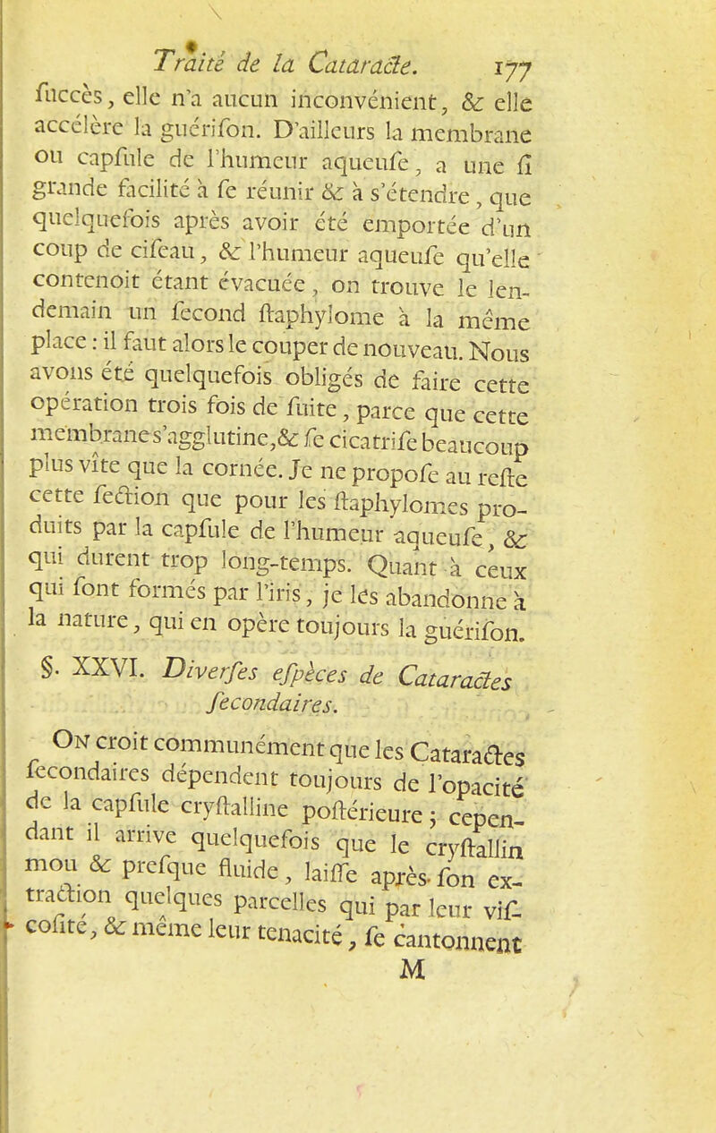 \ Traité de la Cataraâe. 177 fuccès, elle n'a aucun inconvénient, & elle accélère la guerifon. D'ailleurs la membrane ou capfule de l'humeur aqueufe, a une fî grande facilité à fe réunir & à s'étendre , que quelquefois après avoir été emportée d'un coup de cifeau, & l'humeur aqueufe qu'elle contenoit étant évacuée ' on trouve le len- demain un fécond ftaphyiome à la même place : il faut alors le couper de nouveau. Nous avons été quelquefois obligés de faire cette opération trois fois de fuite - parce que cette membranes'agglutine7& fe cicatrife beaucoup plus vite que la cornée. Je ne propofe au refte cette feétion que pour les ftaphylomes pro- duits par la capfule de l'humeur aqueufe Se qui durent trop long-temps. Quant à ceux qui font formés par l'iris, je les abandonne à la nature, qui en opère toujours la guérifon. §• XXVI. Diverfes efpèces de Cataractes fecondaires. On croit communément que les Cataractes fecondaires dépendent toujours de l'opacité de la capfule ciyftalline poftérieure ; cepen darit il arrive quelquefois que le cryftallin mou ôc prefque fluide, lailTe après-fon ex- tradion quelques parcelles qui par leur vif- colite, & même leur ténacité, fe cantonnent