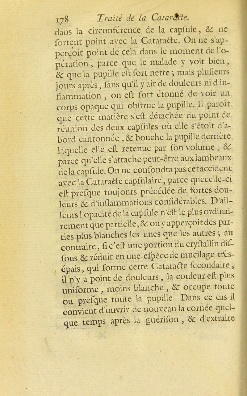 dans la circonférence de la capfule, &: ne fortent point avec la Catara&e. On ne s'ap- perç'oit point de cela dans le moment de l'o- pération , parce que le malade y voit bien, & que la pupille eft fort nette mais piufieurs jours après, fans qu'il y ait de douleurs ni d'in- flammation , on eft fort étonné de voir un corps opaque qui obftrue la pupille. Il paroît. que cette matière s'eft détachée du point de réunion des deux capfulcs où elle s'étoit d'a- bord cantonnée , & bouche la pupille derrière laquelle elle eft retenue par fon volume , ÔC parce quelle s'attache peut-être aux lambeaux delà capfule. On ne confondra pas cet accident avec la Catarafte capfulaire, parce quecelle-ci eft prefque toujours précédée de fortes dou- leurs & d'inflammations conlidérables. D'ail- leurs l'opacité de la capfule n'eft le plus ordinai- rement que partielle, & on y apperçoit des par- ties plus blanches les unes que les autres ; au contraire, fi c'eft une portion du cryftallin dif- fous & réduit en une efpèce de mucilage très- épais, qui forme cette Catarade fecondaire, il n'y a point de douleurs, la couleur eft plus uniforme, moins blanche, & occupe toute ou prefque toute la pupille. Dans ce cas il convient d'ouvrir de nouveau la cornée quel- que temps après la guérifon, & d'extraire